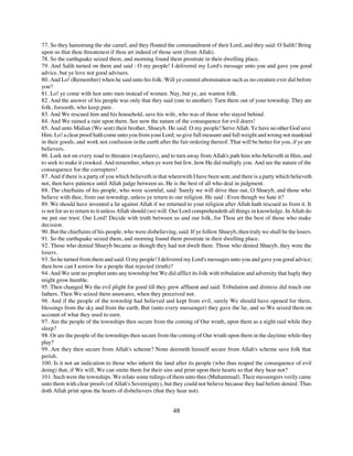 77. So they hamstrung the she camel, and they flouted the commandment of their Lord, and they said: O Salih! Bring
upon us that thou threatenest if thou art indeed of those sent (from Allah).
78. So the earthquake seized them, and morning found them prostrate in their dwelling place.
79. And Salih turned on them and said : O my people! I delivered my Lord's message unto you and gave you good
advice, but ye love not good advisers.
80. And Lo! (Remember) when he said unto his folk: Will ye commit abomination such as no creature ever did before
you?
81. Lo! ye come with lust unto men instead of women. Nay, but ye, are wanton folk.
82. And the answer of his people was only that they said (one to another): Turn them out of your township. They are
folk, forsooth, who keep pure.
83. And We rescued him and his household, save his wife, who was of those who stayed behind.
84. And We rained a rain upon them. See now the nature of the consequence for evil doers!
85. And unto Midian (We sent) their brother, Shueyb. He said: O my people! Serve Allah. Ye have no other God save
Him. Lo! a clear proof hath come unto you from your Lord; so give full measure and full weight and wrong not mankind
in their goods, and work not confusion in the earth after the fair ordering thereof. That will be better for you, if ye are
believers.
86. Lurk not on every road to threaten (wayfarers), and to turn away from Allah's path him who believeth in Him, and
to seek to make it crooked. And remember, when ye were but few, how He did multiply you. And see the nature of the
consequence for the corrupters!
87. And if there is a party of you which believeth in that wherewith I have been sent, and there is a party which believeth
not, then have patience until Allah judge between us. He is the best of all who deal in judgment.
88. The chieftains of his people, who were scornful, said: Surely we will drive thee out, O Shueyb, and those who
believe with thee, from our township, unless ye return to our religion. He said : Even though we hate it?
89. We should have invented a lie against Allah if we returned to your religion after Allah hath rescued us from it. It
is not for us to return to it unless Allah should (so) will. Our Lord comprehendeth all things in knowledge. In Allah do
we put our trust. Our Lord! Decide with truth between us and our folk, for Thou art the best of those who make
decision.
90. But the chieftains of his people, who were disbelieving, said: If ye follow Shueyb, then truly we shall be the losers.
91. So the earthquake seized them, and morning found them prostrate in their dwelling place.
92. Those who denied Shueyb became as though they had not dwelt there. Those who denied Shueyb, they were the
losers.
93. So he turned from them and said: O my people! I delivered my Lord's messages unto you and gave you good advice;
then how can I sorrow for a people that rejected (truth)?
94. And We sent no prophet unto any township but We did afflict its folk with tribulation and adversity that haply they
might grow humble.
95. Then changed We the evil plight for good till they grew affluent and said: Tribulation and distress did touch our
fathers. Then We seized them unawares, when they perceived not.
96. And if the people of the township had believed and kept from evil, surely We should have opened for them,
blessings from the sky and from the earth. But (unto every messenger) they gave the lie, and so We seized them on
account of what they used to earn.
97. Are the people of the townships then secure from the coming of Our wrath, upon them as a night raid while they
sleep?
98. Or are the people of the townships then secure from the coming of Our wrath upon them in the daytime while they
play?
99. Are they then secure from Allah's scheme? None deemeth himself secure from Allah's scheme save folk that
perish.
100. Is it not an indication to those who inherit the land after its people (who thus reaped the consequence of evil
doing) that, if We will, We can smite them for their sins and print upon their hearts so that they hear not?
101. Such were the townships. We relate some tidings of them unto thee (Muhammad). Their messengers verily came
unto them with clear proofs (of Allah's Sovereignty), but they could not believe because they had before denied. Thus
doth Allah print upon the hearts of disbelievers (that they hear not).


                                                           48
 