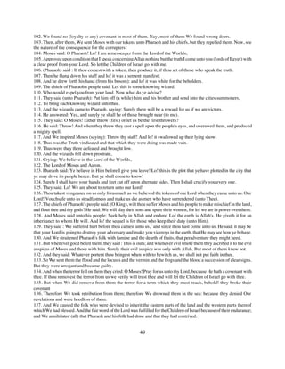 102. We found no (loyalty to any) covenant in most of them. Nay, most of them We found wrong doers.
103. Then, after them, We sent Moses with our tokens unto Pharaoh and his chiefs, but they repelled them. Now, see
the nature of the consequence for the corrupters!
104. Moses said: O Pharaoh! Lo! I am a messenger from the Lord of the Worlds,
105. Approved upon condition that I speak concerning Allah nothing but the truth I come unto you (lords of Egypt) with
a clear proof from your Lord. So let the Children of Israel go with me.
106. (Pharaoh) said : If thou comest with a token, then produce it, if thou art of those who speak the truth.
107. Then he flung down his staff and lo! it was a serpent manifest;
108. And he drew forth his hand (from his bosom): and lo! it was white for the beholders.
109. The chiefs of Pharaoh's people said: Lo! this is some knowing wizard,
110. Who would expel you from your land. Now what do ye advise?
111. They said (unto Pharaoh): Put him off (a while) him and his brother and send into the cities summoners,
112. To bring each knowing wizard unto thee.
113. And the wizards came to Pharaoh, saying: Surely there will be a reward for us if we are victors.
114. He answered: Yea, and surely ye shall be of those brought near (to me).
115. They said: O Moses! Either throw (first) or let us be the first throwers?
116. He said: Throw! And when they threw they cast a spell upon the people's eyes, and overawed them, and produced
a mighty spell.
117. And We inspired Moses (saying): Throw thy staff! And lo! it swallowed up their lying show.
118. Thus was the Truth vindicated and that which they were doing was made vain.
119. Thus were they there defeated and brought low.
120. And the wizards fell down prostrate,
121. Crying: We believe in the Lord of the Worlds,
122. The Lord of Moses and Aaron.
123. Pharaoh said: Ye believe in Him before I give you leave! Lo! this is the plot that ye have plotted in the city that
ye may drive its people hence. But ye shall come to know!
124. Surely I shall have your hands and feet cut off upon alternate sides. Then I shall crucify you every one.
125. They said: Lo! We are about to return unto our Lord!
126. Thou takest vengeance on us only forasmuch as we believed the tokens of our Lord when they came unto us. Our
Lord! Vouchsafe unto us steadfastness and make us die as men who have surrendered (unto Thee).
127. The chiefs of Pharaoh's people said: (O King), wilt thou suffer Moses and his people to make mischief in the land,
and flout thee and thy gods? He said: We will slay their sons and spare their women, for lo! we are in power over them.
128. And Moses said unto his people: Seek help in Allah and endure. Lo! the earth is Allah's. He giveth it for an
inheritance to whom He will. And lo! the sequel is for those who keep their duty (unto Him).
129. They said : We suffered hurt before thou camest unto us, `and since thou hast come unto us. He said: it may be
that your Lord is going to destroy your adversary and make you viceroys in the earth, that He may see how ye behave.
130. And We straitened Pharaoh's folk with famine and the dearth of fruits, that peradventure they might heed.
131. But whenever good befell them, they said : This is ours; and whenever evil smote them they ascribed it to the evil
auspices of Moses and those with him. Surely their evil auspice was only with Allah. But most of them knew not.
132. And they said: Whatever portent thou bringest when with to bewitch us, we shall not put faith in thee.
133. So We sent them the flood and the locusts and the vermin and the frogs and the blood a succession of clear signs.
But they were arrogant and became guilty.
134. And when the terror fell on them they cried: O Moses! Pray for us unto thy Lord, because He hath a covenant with
thee. If thou removest the terror from us we verily will trust thee and will let the Children of Israel go with thee.
135. But when We did remove from them the terror for a term which they must reach, behold! they broke their
covenant
136. Therefore We took retribution from them; therefore We drowned them in the sea: because they denied Our
revelations and were heedless of them.
137. And We caused the folk who were devised to inherit the eastern parts of the land and the western parts thereof
which We had blessed. And the fair word of the Lord was fulfilled for the Children of Israel because of their endurance;
and We annihilated (all) that Pharaoh and his folk had done and that they had contrived.


                                                          49
 