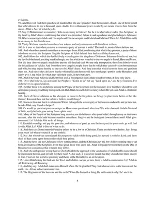 evildoers.
96. And thou wilt find them greediest of mankind for life and (greedier) than the idolaters. (Each) one of them would
like to be allowed to live a thousand years. And to live (a thousand years) would by no means remove him from the
doom. Allah is Seer of what they do.
97. Say (O Muhammad, to mankind): Who is an enemy to Gabriel! For he it is who bath revealed (this Scripture) to
thy heart by Allah's leave, confirming that which was (revealed) before it, and a guidance and glad tidings to believers;
98. Who is an enemy to Allah, and His angels and His messengers, and Gabriel and Michael! Then, lo! Allah (Him- self)
is an enemy to the disbelievers.
99. Verily We have revealed unto thee clear tokens, and only miscreants will disbelieve in them.
100. Is it ever so that when ye make a covenant a party of you set it aside? The truth is, most of them believe not.
101. And when there cometh unto them a messenger from Allah, confirming that which they possess, a party of those
who have received the Scripture fling the Scripture of Allah behind their backs as if they knew not,
102. And follow that which the devils falsely related against the kingdom of Solomon. Solomon disbelieved not; but
the devils disbelieved, teaching mankind magic and that which was revealed to the two angels in Babel, Harut and Marut.
Nor did they (the two angels) teach it to anyone till they had said: We are only a temptation, therefore disbelieve not
(in the guidance of Allah). And from these two (angels) people learn that by which they cause division between man
and wife; but they injure thereby no one save by Allah's leave. And they learn that which harmeth them and profiteth
them not. And surely they do know that he who trafficketh therein will have no (happy) portion in the Hereafter; and
surely evil is the price for which they sell their souls, if they but knew.
103. And if they had believed and kept from evil, a recompense from Allah would be better, if they only knew.
104. O ye who believe, say not (unto the Prophet): "Listen to us" but say "Look upon us," and be ye listeners. For
disbelievers is a painful doom.
105. Neither those who disbelieve among the People of the Scripture nor the idolaters love that there should be sent
down unto you any good thing from your Lord. But Allah chooseth for His mercy whom He will, and Allah is of infinite
bounty.
106. Such of Our revelations as We abrogate or cause to be forgotten, we bring (in place) one better or the like
thereof. Knowest thou not that Allah is Able to do all things?
107. Knowest thou not that it is Allah unto Whom belongeth the sovereignty of the heavens and earth; and ye have not,
beside Allah, any friend or helper?
108. Or would ye question your messenger as Moses was questioned aforetime? He who chooseth disbelief instead
of faith, verily he hath gone astray from a plain road.
109. Many of the People of the Scripture long to make you disbelievers after your belief, through envy on their own
account, after the truth hath become manifest unto them. Forgive and be indulgent (toward them) until Allah give
command. Lo! Allah is Able to do all things.
110. Establish worship, and pay the poor due; and whatever of good ye send before (you) for your souls, ye will find
it with Allah. Lo! Allah is Seer of what ye do.
111. And they say: None entereth Paradise unless he be a Jew or a Christian. These are their own desires. Say: Bring
your proof (of what ye state) if ye are truthful.
112. Nay, but whosoever surrendereth his purpose to Allah while doing good, his reward is with his Lord; and there
shall no fear come upon them neither shall they grieve.
113. And the Jews say the Christians follow nothing (true), and the Christians say the Jews follow nothing (true); yet
both are readers of the Scripture. Even thus speak those who know not. Allah will judge between them on the Day of
Resurrection concerning that wherein they differ.
114. And who doth greater wrong than he who forbiddeth the approach to the sanctuaries of Allah lest His name should
be mentioned therein, and striveth for their ruin? As for such, it was never meant that they should enter them except
in fear. Theirs in the world is ignominy and theirs in the Hereafter is an awful doom.
115. Unto Allah belong the East and the West, and whither- soever ye turn, there is Allah's countenance. Lo! Allah is
All Embracing, All Knowing.
116. And they say: Allah hath taken unto Himself a Son. Be He glorified! Nay, but whatsoever is in the heaven and the
earth, His. All are subservient unto Him.
117. The Originator of the heavens and the earth! When He decreeth a thing, He saith unto it only: Be! and it is.


                                                           5
 