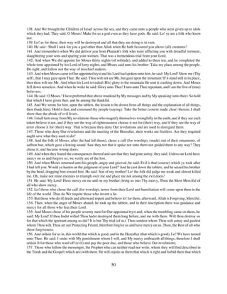 138. And We brought the Children of Israel across the sea, and they came unto a people who were given up to idols
which they had. They said: O Moses! Make for us a god even as they have gods. He said: Lo! ye are a folk who know
not.
139. Lo! as for these, their way will be destroyed and all that they are doing is in vain.
140. He said : Shall I seek for you a god other than Allah when He hath favoured you above (all) creatures?
141. And (remember) when We did deliver you from Pharaoh's folk who were afflicting you with dreadful torment,
slaughtering your sons and sparing your women. That was a tremendous trial from your Lord.
142. And when We did appoint for Moses thirty nights (of solitude), and added to them ten, and he completed the
whole time appointed by his Lord of forty nights; and Moses said unto his brother: Take my place among the people.
Do right, and follow not the way of mischief makers.
143. And when Moses came to Our appointed tryst and his Lord had spoken unto him, he said: My Lord! Show me (Thy
self), that I may gaze upon Thee. He said: Thou wilt not see Me, but gaze upon the mountain! If it stand still in its place,
then thou wilt see Me. And when his Lord revealed (His) glory to the mountain He sent it crashing down. And Moses
fell down senseless. And when he woke he said: Glory unto Thee! I turn unto Thee repentant, and I am the first of (true)
believers.
144. He said : O Moses ! I have preferred thee above mankind by My messages and by My speaking (unto thee). So hold
that which I have given thee, and be among the thankful.
145. And We wrote for him, upon the tablets, the lesson to be drawn from all things and the explanation of all things,
then (bade him): Hold it fast; and command thy people (saying): Take the better (course made clear) therein. I shall
show thee the abode of evil livers.
146. I shall turn away from My revelations those who magnify themselves wrongfully in the earth, and if they see each
token believe it not, and if they see the way of righteousness choose it not for (their) way, and if they see the way of
error choose it for (their) way. That is because they deny Our revelations and are used to disregard them.
147. Those who deny Our revelations and the meeting of the Hereafter, their works are fruitless. Are they requited
aught save what they used to do?
148. And the folk of Moses, after (he had left them), chose a calf (for worship), (made) out of their ornaments, of
saffron hue, which gave a lowing sound. Saw they not that it spake not unto them nor guided them to any way? They
chose it, and became wrong doers.
149. And when they feared the consequences thereof and saw that they had gone astray, they said: Unless our Lord have
mercy on us and forgive us, we verily are of the lost.
150. And when Moses returned unto his people, angry and grieved, he said: Evil is that (course) which ye took after
I had left you. Would ye hasten on the judgment of your Lord? And he cast down the tablets, and he seized his brother
by the head, dragging him toward him. He said: Son of my mother! Lo! the folk did judge me weak and almost killed
me. Oh, make not mine enemies to triumph over me and place me not among the evil doers!
151. He said: My Lord! Have mercy on me and on my brother; bring us into Thy mercy, Thou the Most Merciful of
all who show mercy.
152. Lo! those who chose the calf (for worship), terror from their Lord and humiliation will come upon them in the
life of the world. Thus do We requite those who invent a lie.
153. But those who do ill deeds and afterward repent and believe lo! for them, afterward, Allah is Forgiving, Merciful.
154. Then, when the anger of Moses abated, he took up the tablets, and in their inscription there was guidance and
mercy for all those who fear their Lord.
155. And Moses chose of his people seventy men for Our appointed tryst and, when the trembling came on them, he
said: My Lord! If thou hadst willed Thou hadst destroyed them long before, and me with them. Wilt thou destroy us
for that which the ignorant among us did? It is but Thy trial (of us). Thou sendest whom Thou wilt astray and guidest
whom Thou wilt. Thou art our Protecting Friend, therefore forgive us and have mercy on us, Thou, the Best of all who
show forgiveness.
156. And ordain for us in, this world that which is good, and in the Hereafter (that which is good), Lo! We have turned
unto Thee. He said: I smite with My punishment whom I will, and My mercy embraceth all things, therefore I shall
ordain It for those who ward off (evil) and pay the poor due, and those who believe Our revelations;
157. Those who follow the messenger, the Prophet who can neither read nor write, whom they will find described in
the Torah and the Gospel (which are) with them. He will enjoin on them that which is right and forbid them that which


                                                            50
 