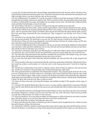 is wrong. He will make lawful for them all good things and prohibit for them only the foul; and he will relieve them
of their burden and the fetters that they used to wear. Then those who believe in him, and honour him and help him, and
follow the light which is sent down with him: they are the successful.
158. Say (O Muhammad): O mankind! Lo! I am the messenger of Allah to you all (the messenger of) Him unto whom
belongeth the Sovereignty of the heavens and the earth. There is no God save Him. He quickeneth and He giveth death.
So believe in Allah and His messenger, the Prophet who can neither read nor write, who believeth in Allah and in His
words and follow him that haply ye may be led aright.
159. And of Moses' folk there is a community who lead with truth and establish justice therewith.
160. We divided them into twelve tribes, nations; and We inspired Moses, when his people asked him for water, saying:
Smite with thy staff the rock! And there gushed forth therefrom twelve springs, so that each tribe knew their drinking
place. And we caused the white cloud to overshadow them and sent down for them the manna and the quails (saying):
Eat of the good things wherewith We have provided you. They wronged Us not, but they were wont to wrong
themselves.
161. And when it was said unto them: Dwell in this township and eat therefrom whence ye will, and say "Repentance,
and enter the gate prostrate; We shall forgive you your sins; We shall increase (reward) for the right doers.
162. But those of them who did wrong changed the word which had been told them for another saying, and We sent
down upon them wrath from heaven for their wrongdoing.
163. Ask them (O Muhammad) of the township that was by the sea, how they did break the sabbath, how their big fish
came unto them visibly upon their sabbath day and on a day when they did not keep sabbath came they not unto them.
Thus did We try them for that they were evil livers.
164. And when a community among them said: Why preach ye to a folk whom Allah is about to destroy and punish with
an awful doom, they said: In order to be free from guilt before your Lord, and that haply they may ward off (evil).
165. And when they forgot that whereof they had been reminded, We rescued those who forbade wrong, and visited
those who did wrong with dreadful punishment because they were evil livers.
166. So when they took pride in that which they had been forbidden, We said unto them: Be ye apes despised and
loathed!
167. And (remember) when thy Lord proclaimed that He would raise against them till the Day of Resurrection those
who would lay on them a cruel torment. Lo! verily thy Lord is swift in prosecution and lo! verify He is Forgiving,
Merciful.
168. And We have sundered them in the earth as (separate) nations. Some of them are righteous, and some far from
that. And We have tried them with good things and evil things that haply they might return.
169. And a generation hath succeeded them who inherited the Scriptures. They grasp the goods of this low life (as the
price of evil doing) and say: It will be forgiven us. And if there came to them (again) the offer of the like, they would
accept it (and would sin again). Hath not the covenant of the Scripture been taken on their behalf that they should not
speak aught concerning Allah save the truth? And they have studied that which is therein. And the abode of the Hereafter
is better, for those who ward off (evil). Have ye then no sense?
170. And as for those who make (men) keep the Scripture, and establish worship lo! We squander not the wages of
reformers.
171. And when We shook the Mount above them as it were a covering, and they supposed that it was going to fall upon
them (and We said): Hold fast that which We have given you, and remember that which is therein, that ye may ward off
(evil).
172. And (remember) when thy Lord brought forth from the Children of Adam, from their reins, their seed, and made
them testify of themselves, (saying): Am I not your Lord? They said: Yea, verily. We testify. (That was) lest ye should
say at the Day of Resurrection: Lo! of this we were unaware;
173. Or lest ye should say: (It is) only (that) our fathers ascribed partners to Allah of old and we were (their) seed after
them. Wilt Thou destroy us on account of that which those who follow falsehood did?
174. Thus We detail Our revelations, that haply they may return.
175. Recite unto them the tale of him to whom We gave Our revelations, but he sloughed them off, so Satan overtook
him and he became of those who lead astray.
176. And had We willed We could have raised him by their means, but he clung to the earth and followed his own lust.
Therefor his likeness is as the likeness of a dog; if thou attackest him he panteth with his tongue out, and if thou leavest


                                                            51
 