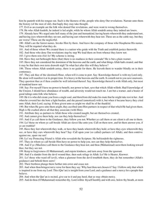 him he panteth with his tongue out. Such is the likeness of the, people who deny Our revelations. Narrate unto them
the history (of the men of old), that haply they may take thought.
177. Evil as an example are the folk who denied Our revelations, and were wont to wrong themselves.
178. He who Allah leadeth, he indeed is led aright, while he whom Allah sendeth astray they indeed are losers.
179. Already have We urged unto hell many of the jinn and humankind, having hearts wherewith they understand not,
and having eyes wherewith they see not, and having ears wherewith they hear not. These are as the cattle nay, but they
are worse! These are the neglectful.
180. Allah's are the fairest names. Invoke Him by them. And leave the company of those who blaspheme His names.
They will be requited what they do.
181. And of those whom We created there is a nation who guide with the Truth and establish justice therewith.
182. And those who deny Our revelations step by step We lead them on from whence they know not.
183. I give them rein (for) lo! My scheme is strong.
184. Have they not bethought them (that) there is no madness in their comrade? He is but a plain warner.
185. Have they not considered the dominion of the heavens and the earth, and what things Allah hath created, and that
it may be that their own term draweth nigh? In what fact after this will they believe?
186. Those whom Allah sendeth astray, there is no guide for them. He leaveth them to wander blindly on in their
contumacy.
187. They ask thee of the (destined) Hour, when will it come to port. Say: Knowledge thereof is with my Lord only.
He alone will manifest it at its proper time. It is heavy in the heavens and the earth. It cometh not to you save unawares.
They question thee as if thou couldst be well informed thereof. Say: Knowledge thereof is with Allah only, but most
of mankind know not.
188. Say: For myself I have no power to benefit, nor power to hurt, save that which Allah willeth. Had I knowledge of
the Unseen, I should have abundance of wealth, and adversity would not touch me. I am but a warner, and a bearer of
good tidings unto folk who believe.
189. He it is who did create you from a single soul, and therefrom did make his mate that he might take rest in her. And
when he covered her she bore a light burden, and she passed (unnoticed) with it, but when it became heavy they cried
unto Allah, their Lord, saying: If thou givest unto us aright we shall be of the thankful.
190. But when He gave unto them aright, they ascribed unto Him partners in respect of that which He had given them.
High is He exalted above all that they associate (with Him).
191. Attribute they as partners to Allah those who created naught, but are themselves created,
192. And cannot give them help, nor can they help themselves?
193. And if ye call them to the Guidance, they follow you not. Whether ye call them or are silent is all one to them.
194. Lo! those on whom ye call beside Allah are slaves like unto you. Call on them now, and let them answer you, if
ye are truthful!
195. Have they feet wherewith they walk, or have they hands wherewith they hold, or have they eyes wherewith they
see, or have they ears wherewith they hear? Say: Call upon your (so called) partners (of Allah), and then contrive
against me, spare me not!
196. Lo! my Protecting Friend is Allah who revealeth the Scripture. He befriendeth the righteous.
197. They on whom ye call beside Him have no power to help you, nor can they help themselves.
198. And if ye (Muslims) call them to the Guidance they hear not; and thou (Muhammad) seest them looking toward
thee, but they see not.
199. Keep to forgiveness (O Muhammad), and enjoin kindness, and turn away from the ignorant.
200. And if a slander from the devil wound thee, then seek refuge in Allah. Lo! He is Hearer, Knower.
201. Lo! those who ward off (evil), when a glamour from the devil troubleth them, they do but remember (Allah's
guidance) and behold them seers!
202. Their brethren plunge them further into error and cease not.
203. And when thou bringest not a verse for them they say: Why hast thou not chosen it? Say: I follow only that which
is inspired in me from my Lord. This (Qur’an) is insight from your Lord, and a guidance and a mercy for a people that
believe.
204. And when the Qur’an is recited, give ear to it and pay heed, that ye may obtain mercy.
205. And do thou (O Muhammad) remember thy. Lord within thyself humbly and with awe, below thy breath, at morn


                                                           52
 