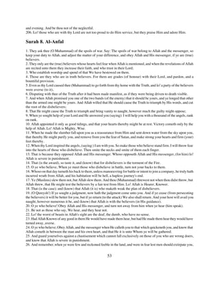 and evening. And be thou not of the neglectful.
206. Lo! those who are with thy Lord are not too proud to do Him service, but they praise Him and adore Him.

Surah 8. Al-Anfal
1. They ask thee (O Muhammad) of the spoils of war. Say: The spoils of war belong to Allah and the messenger, so
keep your duty to Allah, and adjust the matter of your difference, and obey Allah and His messenger, if ye are (true)
believers.
2. They only are the (true) believers whose hearts feel fear when Allah is mentioned, and when the revelations of Allah
are recited unto them they increase their faith, and who trust in their Lord;
3. Who establish worship and spend of that We have bestowed on them.
4. Those are they who are in truth believers. For them are grades (of honour) with their Lord, and pardon, and a
bountiful provision.
5. Even as thy Lord caused thee (Muhammad) to go forth from thy home with the Truth, and lo! a party of the believers
were averse (to it),
6. Disputing with thee of the Truth after it had been made manifest, as if they were being driven to death visible.
7. And when Allah promised you one of the two bands (of the enemy) that it should be yours, and ye longed that other
than the armed one might be yours. And Allah willed that He should cause the Truth to triumph by His words, and cut
the root of the disbelievers;
8. That He might cause the Truth to triumph and bring vanity to naught, however much the guilty might oppose;
9. When ye sought help of your Lord and He answered you (saying): I will help you with a thousand of the angels, rank
on rank.
10. Allah appointed it only as good tidings, and that your hearts thereby might be at rest. Victory cometh only by the
help of Allah. Lo! Allah is Mighty, Wise.
11. When he made the slumber fall upon you as a reassurance from Him and sent down water from the sky upon you,
that thereby He might purify you, and remove from you the fear of Satan, and make strong your hearts and firm (your)
feet thereby.
12. When thy Lord inspired the angels, (saying:) I am with you. So make those who believe stand firm. I will throw fear
into the hearts of those who disbelieve. Then smite the necks and smite of them each finger.
13. That is because they opposed Allah and His messenger. Whoso opposeth Allah and His messenger, (for him) lo!
Allah is severe in punishment.
14. That (is the award), so taste it, and (know) that for disbelievers is the torment of the Fire.
15. O ye who believe, When ye meet those who disbelieve in battle, turn not your backs to them.
16. Whoso on that day turneth his back to them, unless manoeuvring for battle or intent to join a company, he truly hath
incurred wrath from Allah, and his habitation will be hell, a hapless journey's end.
17. Ye (Muslims) slew them not, but Allah slew them. And thou (Muhammad) threwest not when thou didst throw, but
Allah threw, that He might test the believers by a fair test from Him. Lo! Allah is Hearer, Knower.
18. That (is the case); and (know) that Allah (it is) who maketh weak the plan of disbelievers.
19. (O Qureysh!) If ye sought a judgment, now hath the judgment come unto you. And if ye cease (from persecuting
the believers) it will be better for you, but if ye return (to the attack) We also shall return. And your host will avail you
naught, however numerous it be, and (know) that Allah is with the believers (in His guidance).
20. O ye who believe! Obey Allah and His messenger, and turn not away from him when ye hear (him speak).
21. Be not as those who say, We hear, and they hear not.
22. Lo! the worst of beasts in Allah's sight are the deaf, the dumb, who have no sense.
23. Had Allah Known of any good in them He would have made them hear, but had He made them hear they would have
turned away, averse.
24. O ye who believe; Obey Allah, and the messenger when He calleth you to that which quickeneth you, and know that
Allah cometh in between the man and his own heart, and that He it is unto Whom ye will be gathered.
25. And guard yourselves against a chastisement which cannot fall exclusively on those of you who are wrong doers,
and know that Allah is severe in punishment.
26. And remember, when ye were few and reckoned feeble in the land, and were in fear lest men should extirpate you,


                                                            53
 