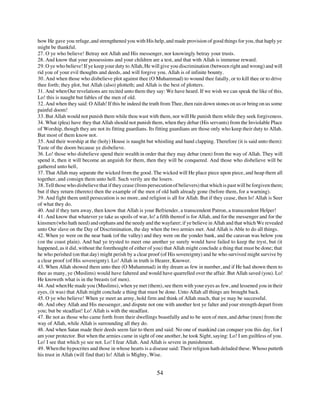 how He gave you refuge, and strengthened you with His help, and made provision of good things for you, that haply ye
might be thankful.
27. O ye who believe! Betray not Allah and His messenger, nor knowingly betray your trusts.
28. And know that your possessions and your children are a test, and that with Allah is immense reward.
29. O ye who believe! If ye keep your duty to Allah, He will give you discrimination (between right and wrong) and will
rid you of your evil thoughts and deeds, and will forgive you. Allah is of infinite bounty.
30. And when those who disbelieve plot against thee (O Muhammad) to wound thee fatally, or to kill thee or to drive
thee forth; they plot, but Allah (also) plotteth; and Allah is the best of plotters.
31. And when Our revelations are recited unto them they say: We have heard. If we wish we can speak the like of this.
Lo! this is naught but fables of the men of old.
32. And when they said: O Allah! If this be indeed the truth from Thee, then rain down stones on us or bring on us some
painful doom!
33. But Allah would not punish them while thou wast with them, nor will He punish them while they seek forgiveness.
34. What (plea) have they that Allah should not punish them, when they debar (His servants) from the Inviolable Place
of Worship, though they are not its fitting guardians. Its fitting guardians are those only who keep their duty to Allah.
But most of them know not.
35. And their worship at the (holy) House is naught but whistling and hand clapping. Therefore (it is said unto them):
Taste of the doom because ye disbelieve.
36. Lo! those who disbelieve spend their wealth in order that they may debar (men) from the way of Allah. They will
spend it, then it will become an anguish for them, then they will be conquered. And those who disbelieve will be
gathered unto hell,
37. That Allah may separate the wicked from the good. The wicked will He place piece upon piece, and heap them all
together, and consign them unto hell. Such verily are the losers.
38. Tell those who disbelieve that if they cease (from persecution of believers) that which is past will be forgiven them;
but if they return (thereto) then the example of the men of old hath already gone (before them, for a warning).
39. And fight them until persecution is no more, and religion is all for Allah. But if they cease, then lo! Allah is Seer
of what they do.
40. And if they turn away, then know that Allah is your Befriender, a transcendent Patron, a transcendent Helper!
41. And know that whatever ye take as spoils of war, lo! a fifth thereof is for Allah, and for the messenger and for the
kinsmen (who hath need) and orphans and the needy and the wayfarer; if ye believe in Allah and that which We revealed
unto Our slave on the Day of Discrimination, the day when the two armies met. And Allah is Able to do all things.
42. When ye were on the near bank (of the valley) and they were on the yonder bank, and the caravan was below you
(on the coast plain). And had ye trysted to meet one another ye surely would have failed to keep the tryst, but (it
happened, as it did, without the forethought of either of you) that Allah might conclude a thing that must be done; that
he who perished (on that day) might perish by a clear proof (of His sovereignty) and he who survived might survive by
a clear proof (of His sovereignty). Lo! Allah in truth is Hearer, Knower.
43. When Allah showed them unto thee (O Muhammad) in thy dream as few in number, and if He had shown them to
thee as many, ye (Muslims) would have faltered and would have quarrelled over the affair. But Allah saved (you). Lo!
He knoweth what is in the breasts (of men).
44. And when He made you (Muslims), when ye met (them), see them with your eyes as few, and lessened you in their
eyes, (it was) that Allah might conclude a thing that must be done. Unto Allah all things are brought back.
45. O ye who believe! When ye meet an army, hold firm and think of Allah much, that ye may be successful.
46. And obey Allah and His messenger, and dispute not one with another lest ye falter and your strength depart from
you; but be steadfast! Lo! Allah is with the steadfast.
47. Be not as those who came forth from their dwellings boastfully and to be seen of men, and debar (men) from the
way of Allah, while Allah is surrounding all they do.
48. And when Satan made their deeds seem fair to them and said: No one of mankind can conquer you this day, for I
am your protector. But when the armies came in sight of one another, he took Sight, saying: Lo! I am guiltless of you.
Lo! I see that which ye see not. Lo! I fear Allah. And Allah is severe in punishment.
49. When the hypocrites and those in whose hearts is a disease said: Their religion hath deluded these. Whoso putteth
his trust in Allah (will find that) lo! Allah is Mighty, Wise.


                                                           54
 