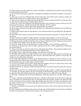 50. If thou couldst see how the anguish receive those who disbelieve, smiting their faces and their backs and (saying):
Taste the punishment of burning!
51. This is for that which your own hands have sent before (to the Judgment), and (know) that Allah is not a tyrant to
His slaves.
52. (Their way is) as the way of Pharaoh's folk and those before them ; they disbelieved the revelations of Allah, and
Allah took them in their sins. Lo! Allah is Strong, severe in punishment.
53. That is because Allah never changeth the grace He hath bestowed on any people until they first change that which
is in their hearts, and (that is) because Allah is Hearer, Knower.
54. (Their way is) as the way of Pharaoh's folk and those before them; they denied the revelations of their Lord, so We
destroyed them in their sins. And We drowned the folk of Pharaoh. All were evil doers.
55. Lo! the worst of beasts in Allah's sight are the ungrateful who will not believe;
56. Those of them with whom thou madest a treaty, and, then at every opportunity they break their treaty, and they keep
not duty (to Allah).
57. If thou comest on them in the war, deal with them so as to strike fear in those who are behind them, that haply they
may remember.
58. And if thou fearest treachery from any folk, then throw back to them (their treaty) fairly. Lo! Allah loveth not the
treacherous.
59. And let not those who disbelieve suppose that they can outstrip (Allah's purpose). Lo! they cannot escape.
60. Make ready for them all thou canst of (armed) force and of horses tethered, that thereby ye may dismay the enemy
of Allah and your enemy, and others beside them whom ye know not. Allah knoweth them. Whatsoever ye spend in the
way of Allah it will be repaid to you in full, and ye will not be wronged.
61. And if they incline to peace, incline thou also to it, and trust in Allah. Lo! He is the Hearer, the Knower.
62. And if they would deceive thee, then lo! Allah is sufficient for thee. He it is Who supporteth thee with His help
and with the believers,
63. And (as for the believers) hath attuned their hearts. If thou hadst spent all that is in the earth thou couldst not have
attuned their hearts, but Allah hath attuned them. Lo! He is Mighty, Wise.
64. O Prophet! Allah is sufficient for thee and those who follow thee of the believers.
65. O Prophet! Exhort the believers to fight. If there be of you twenty steadfast they shall overcome two hundred, and
if there be of you a hundred steadfast they shall overcome a thousand of those who disbelieve, because they (the
disbelievers) are a folk without intelligence.
66. Now. hath Allah lightened your burden, for He knoweth that there is weakness in you. So if there be of you a
steadfast hundred they shall overcome two hundred, and if there be of you a thousand (steadfast) they shall overcome
two thousand by permission of Allah. Allah is with the steadfast.
67. It is not for any Prophet to have captives until he hath made slaughter in the land. Ye desire the lure of this world
and Allah desireth (for you) the Hereafter, and Allah is Mighty, Wise.
68. Had it not been for an ordinance of Allah which had gone before, an awful doom had come upon you on account
of what ye took.
69. Now enjoy what ye have won, as lawful and good, and keep your duty to Allah. Lo! Allah is Forgiving, Merciful.
70. O Prophet, Say unto those captives who are in your hands: If Allah knoweth any good in your hearts He will give
you better than that which hath been taken from you, and will forgive you. Lo! Allah is Forgiving, Merciful.
71. And if they would betray thee, they betrayed Allah before, and He gave (thee) power over them. Allah is knower,
Wise.
72. Lo! those who believed and left their homes and strove with their wealth and their lives for the cause of Allah, and
those who took them in and helped them; these are protecting friends one of another. And those who believed but did
not leave their homes, ye have no duty to protect them till they leave their homes; but if they seek help from you in
the matter of religion then it is your duty to help (them) except against a folk between whom and you there is a treaty.
Allah is Seer of what ye do.
73. And those who disbelieve are protectors one of another If ye do not so, there will be confusion in the land, and
great corruption.
74. Those who believed and left their homes and strove for the cause of Allah, and those who took them in and helped
them these are the believers in truth. For them is pardon, and a bountiful provision.


                                                            55
 