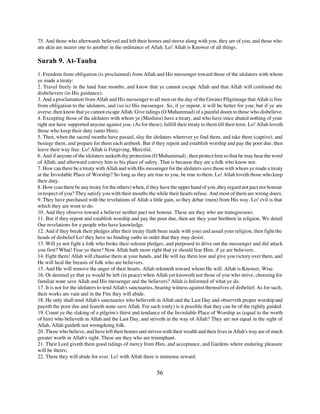 75. And those who afterwards believed and left their homes and strove along with you, they are of you; and those who
are akin are nearer one to another in the ordinance of Allah. Lo! Allah is Knower of all things.

Surah 9. At-Tauba
1. Freedom from obligation (is proclaimed) from Allah and His messenger toward those of the idolaters with whom
ye made a treaty:
2. Travel freely in the land four months, and know that ye cannot escape Allah and that Allah will confound the
disbelievers (in His guidance).
3. And a proclamation from Allah and His messenger to all men on the day of the Greater Pilgrimage that Allah is free
from obligation to the idolaters, and (so is) His messenger. So, if ye repent, it will be better for you; but if ye are
averse, then know that ye cannot escape Allah. Give tidings (O Muhammad) of a painful doom to those who disbelieve.
4. Excepting those of the idolaters with whom ye (Muslims) have a treaty, and who have since abated nothing of your
right nor have supported anyone against you. (As for these), fulfill their treaty to them till their term. Lo! Allah loveth
those who keep their duty (unto Him).
5. Then, when the sacred months have passed, slay the idolaters wherever ye find them, and take them (captive), and
besiege them, and prepare for them each ambush. But if they repent and establish worship and pay the poor due, then
leave their way free. Lo! Allah is Forgiving, Merciful.
6. And if anyone of the idolaters seeketh thy protection (O Muhammad) , then protect him so that he may hear the word
of Allah; and afterward convey him to his place of safety. That is because they are a folk who know not.
7. How can there be a treaty with Allah and with His messenger for the idolaters save those with whom ye made a treaty
at the Inviolable Place of Worship? So long as they are true to you, be true to them. Lo! Allah loveth those who keep
their duty.
8. How (can there be any treaty for the others) when, if they have the upper hand of you, they regard not pact nor honour
in respect of you? They satisfy you with their mouths the while their hearts refuse. And most of them are wrong doers.
9. They have purchased with the revelations of Allah a little gain, so they debar (men) from His way. Lo! evil is that
which they are wont to do.
10. And they observe toward a believer neither pact nor honour. These are they who are transgressors.
11. But if they repent and establish worship and pay the poor due, then are they your brethren in religion. We detail
Our revelations for a people who have knowledge.
12. And if they break their pledges after their treaty (hath been made with you) and assail your religion, then fight the
heads of disbelief Lo! they have no binding oaths in order that they may desist.
13. Will ye not fight a folk who broke their solemn pledges, and purposed to drive out the messenger and did attack
you first? What! Fear ye them? Now Allah hath more right that ye should fear Him, if ye are believers.
14. Fight them! Allah will chastise them at your hands, and He will lay them low and give you victory over them, and
He will heal the breasts of folk who are believers.
15. And He will remove the anger of their hearts. Allah relenteth toward whom He will. Allah is Knower, Wise.
16. Or deemed ye that ye would be left (in peace) when Allah yet knoweth not those of you who strive, choosing for
familiar none save Allah and His messenger and the believers? Allah is Informed of what ye do.
17. It is not for the idolaters to tend Allah's sanctuaries, bearing witness against themselves of disbelief. As for such,
their works are vain and in the Fire they will abide.
18. He only shall tend Allah's sanctuaries who believeth in Allah and the Last Day and observeth proper worship and
payeth the poor due and feareth none save Allah. For such (only) is it possible that they can be of the rightly guided.
19. Count ye the slaking of a pilgrim's thirst and tendance of the Inviolable Place of Worship as (equal to the worth
of him) who believeth in Allah and the Last Day, and striveth in the way of Allah? They are not equal in the sight of
Allah. Allah guideth not wrongdoing folk.
20. Those who believe, and have left their homes and striven with their wealth and their lives in Allah's way are of much
greater worth in Allah's sight. These are they who are triumphant.
21. Their Lord giveth them good tidings of mercy from Him, and acceptance, and Gardens where enduring pleasure
will be theirs;
22. There they will abide for ever. Lo! with Allah there is immense reward.


                                                           56
 
