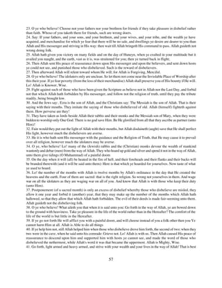 23. O ye who believe! Choose not your fathers nor your brethren for friends if they take pleasure in disbelief rather
than faith. Whoso of you taketh them for friends, such are wrong doers.
24. Say: If your fathers, and your sons, and your brethren, and your wives, and your tribe, and the wealth ye have
acquired, and merchandise for which ye fear that there will be no sale, and dwellings ye desire are dearer to you than
Allah and His messenger and striving in His way: then wait till Allah bringeth His command to pass. Allah guideth not
wrong doing folk.
25. Allah hath given you victory on many fields and on the day of Huneyn, when ye exulted in your multitude but it
availed you naught, and the earth, vast as it is, was straitened for you; then ye turned back in flight;
26. Then Allah sent His peace of reassurance down upon His messenger and upon the believers, and sent down hosts
ye could not see, and punished those who disbelieved. Such is the reward of disbelievers.
27. Then afterward Allah will relent toward whom He will; for Allah is Forgiving, Merciful.
28. O ye who believe! The idolaters only are unclean. So let them not come near the Inviolable Place of Worship after
this their year. If ye fear poverty (from the loss of their merchandise) Allah shall preserve you of His bounty if He will.
Lo! Allah is Knower, Wise.
29. Fight against such of those who have been given the Scripture as believe not in Allah nor the Last Day, and forbid
not that which Allah hath forbidden by His messenger, and follow not the religion of truth, until they pay the tribute
readily, being brought low.
30. And the Jews say:. Ezra is the son of Allah, and the Christians say: The Messiah is the son of Allah. That is their
saying with their mouths. They imitate the saying of those who disbelieved of old. Allah (himself) fighteth against
them. How perverse are they!
31. They have taken as lords beside Allah their rabbis and their monks and the Messiah son of Mary, when they were
bidden to worship only One God. There is no god save Him. Be He glorified from all that they ascribe as partner (unto
Him)!
32. Fain would they put out the light of Allah with their mouths, but Allah disdaineth (aught) save that He shall perfect
His light, however much the disbelievers are averse.
33. He it is who hath sent His messenger with the guidance and the Religion of Truth, that He may cause it to prevail
over all religion, however much the idolaters may be averse.
34. O ye, who believe! Lo! many of the (Jewish) rabbis and the (Christian) monks devour the wealth of mankind
wantonly and debar (men) from the way of Allah. They who hoard up gold and silver and spend it not in the way of Allah,
unto them give tidings (O Muhammad) of a painful doom
35. On the day when it will (all) be heated in the fire of hell, and their foreheads and their flanks and their backs will
be branded therewith (and it will be said unto them): Here is that which ye hoarded for yourselves. Now taste of what
ye used to hoard.
36. Lo! the number of the months with Allah is twelve months by Allah's ordinance in the day that He created the
heavens and the earth. Four of them are sacred: that is the right religion. So wrong not yourselves in them. And wage
war on all the idolaters as they are waging war on all of you. And know that Allah is with those who keep their duty
(unto Him).
37. Postponement (of a sacred month) is only an excess of disbelief whereby those who disbelieve are misled, they
allow it one year and forbid it (another) year, that they may make up the number of the months which Allah hath
hallowed, so that they allow that which Allah hath forbidden. The evil of their deeds is made fair-seeming unto them.
Allah guideth not the disbelieving folk.
38. O ye who believe! What aileth you that when it is said unto you: Go forth in the way of Allah, ye are bowed down
to the ground with heaviness. Take ye pleasure in the life of the world rather than in the Hereafter? The comfort of the
life of the world is but little in the Hereafter.
39. If ye go not forth He will afflict you with a painful doom, and will choose instead of you a folk other then you Ye
cannot harm Him at all. Allah is Able to do all things
40. If ye help him not, still Allah helped him when those who disbelieve drove him forth, the second of two; when they
two were in the cave, when he said unto his comrade: Grieve not. Lo! Allah is with us. Then Allah caused His peace of
reassurance to descend upon him and supported him with hosts ye cannot see, and made the word of those who
disbelieved the nethermost, while Allah's word it was that became the uppermost. Allah is Mighty, Wise.
41. Go forth, light armed and heavy armed, and strive with your wealth and your lives in the way of Allah! That is best


                                                           57
 