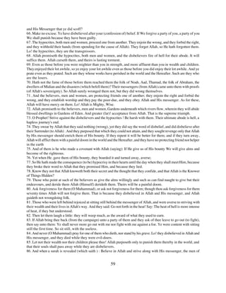 and His Messenger that ye did scoff?
66. Make no excuse. Ye have disbelieved after your (confession of) belief. If We forgive a party of you, a party of you
We shall punish because they have been guilty.
67. The hypocrites, both men and women, proceed one from another. They enjoin the wrong, and they forbid the right,
and they withhold their hands (from spending for the cause of Allah). They forget Allah, so He hath forgotten them.
Lo! the hypocrites, they are the transgressors.
68. Allah promiseth the hypocrites, both men and women, and the disbelievers fire of hell for their abode. It will
suffice them. Allah curseth them, and theirs is lasting torment.
69. Even as those before you were mightier than you in strength, and more affluent than you in wealth and children.
They enjoyed their lot awhile, so ye enjoy your lot awhile even as those before you did enjoy their lot awhile. And ye
prate even as they prated. Such are they whose works have perished in the world and the Hereafter. Such are they who
are the losers.
70. Hath not the fame of those before them reached them the folk of Noah, Aad, Thamud, the folk of Abraham, the
dwellers of Midian and the disasters (which befell them)? Their messengers (from Allah) came unto them with proofs
(of Allah's sovereignty). So Allah surely wronged them not, but they did wrong themselves.
71. And the believers, men and women, are protecting friends one of another; they enjoin the right and forbid the
wrong, and they establish worship and they pay the poor-due, and they obey Allah and His messenger. As for these,
Allah will have mercy on them. Lo! Allah is Mighty, Wise.
72. Allah promiseth to the believers, men and women, Gardens underneath which rivers flow, wherein they will abide
blessed dwellings in Gardens of Eden. And greater (far)! acceptance from Allah. That is the supreme triumph.
73. O Prophet! Strive against the disbelievers and the hypocrites ! Be harsh with them. Their ultimate abode is hell, a
hapless journey's end.
74. They swear by Allah that they said nothing (wrong), yet they did say the word of disbelief, and did disbelieve after
their Surrender (to Allah) . And they purposed that which they could not attain, and they sought revenge only that Allah
by His messenger should enrich them of His bounty. If they repent it will be better for them; and if they turn away,
Allah will afflict them with a painful doom in the world and the Hereafter, and they have no protecting friend nor helper
in the earth
75. And of them is he who made a covenant with Allah (saying): If He give us of His bounty We will give alms and
become of the righteous.
76. Yet when He. gave them of His bounty, they boarded it and turned away, averse;
77. So He hath made the consequence (to be) hypocrisy in their hearts until the day when they shall meet Him, because
they broke their word to Allah that they promised Him, and because they lied.
78. Know they not that Allah knoweth both their secret and the thought that they confide, and that Allah is the Knower
of Things Hidden?
79. Those who point at such of the believers as give the alms willingly and such as can find naught to give but their
endeavours, and deride them Allah (Himself) derideth them. Theirs will be a painful doom.
80. Ask forgiveness for them (O Muhammad), or ask not forgiveness for them; though thou ask forgiveness for them
seventy times Allah will not forgive them. That is because they disbelieved in Allah and His messenger, and Allah
guideth not wrongdoing folk.
81. Those who were left behind rejoiced at sitting still behind the messenger of Allah, and were averse to striving with
their wealth and their lives in Allah's way. And they said: Go not forth in the heat! Say: The heat of hell is more intense
of heat, if they but understood.
82. Then let them laugh a little: they will weep much, as the award of what they used to earn.
83. If Allah bring thee back (from the campaign) unto a party of them and they ask of thee leave to go out (to fight),
then say unto them: Ye shall never more go out with me nor fight with me against a foe. Ye were content with sitting
still the first time. So sit still, with the useless.
84. And never (O Muhammad) pray for one of them who dieth, nor stand by his grave. Lo! they disbelieved in Allah and
His messenger, and they died while they were evil-doers.
85. Let not their wealth nor their children please thee! Allah purposeth only to punish them thereby in the world, and
that their souls shall pass away while they are disbelievers.
86. And when a surah is revealed (which saith ) : Believe in Allah and strive along with His messenger, the men of


                                                           59
 