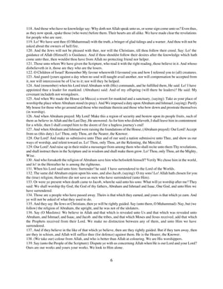 118. And those who have no knowledge say: Why doth not Allah speak unto us, or some sign come unto us? Even thus,
as they now speak, spake those (who were) before them. Their hearts are all alike. We have made clear the revelations
for people who are sure.
119. Lo! We have sent thee (O Muhammad) with the truth, a bringer of glad tidings and a warner. And thou wilt not be
asked about the owners of hell fire.
120. And the Jews will not be pleased with thee, nor will the Christians, till thou follow their creed. Say: Lo! the
guidance of Allah (Himself) is Guidance. And if thou shouldst follow their desires after the knowledge which hath
come unto thee, then wouldst thou have from Allah no protecting friend nor helper.
121. Those unto whom We have given the Scripture, who read it with the right reading, those believe in it. And whoso
disbelieveth in it, those are they who are the losers.
122. O Children of Israel! Remember My favour wherewith I favoured you and how I referred you to (all) creatures.
123. And guard (yours against a day when no soul will naught avail another, nor will compensation be accepted from
it, nor will intercession be of Use to it; nor will they be helped.
124. And (remember) when his Lord tried Abraham with (His) commands, and he fulfilled them, He said: Lo! I have
appointed thee a leader for mankind. (Abraham) said: And of my offspring (will there be leaders)? He said: My
covenant includeth not wrongdoers.
125. And when We made the House (at Mecca) a resort for mankind and a sanctuary, (saying): Take as your place of
worship the place where Abraham stood (to pray). And We imposed a duty upon Abraham and Ishmael, (saying): Purify
My house for those who go around and those who meditate therein and those who bow down and prostrate themselves
(in worship).
126. And when Abraham prayed: My Lord! Make this a region of security and bestow upon its people fruits, such of
them as believe in Allah and the Last Day, He answered: As for him who disbelieveth, I shall leave him in contentment
for a while, then I shall compel him to the doom of fire a hapless journey's end!
127. And when Abraham and Ishmael were raising the foundations of the House, (Abraham prayed): Our Lord! Accept
from us (this duty). Lo! Thou, only Thou, art the Nearer, the Knower.
128. Our Lord! And make us submissive unto Thee and of our seed a nation submissive unto Thee, and show us our
ways of worship, and relent toward us. Lo! Thou, only Thou, art the Relenting, the Merciful.
129. Our Lord! And raise up in their midst a messenger from among them who shall recite unto them Thy revelations,
and shall instruct them in the Scripture and in wisdom and shall make them grow. Lo! Thou, only Thou, art the Mighty,
Wise.
130. And who forsaketh the religion of Abraham save him who befooleth himself? Verily We chose him in the world,
and lo! in the Hereafter he is among the righteous.
131. When his Lord said unto him: Surrender! he said: I have surrendered to the Lord of the Worlds.
132. The same did Abraham enjoin upon his sons, and also Jacob, (saying): O my sons! Lo! Allah hath chosen for you
the (true) religion; therefore die not save as men who have surrendered (unto Him).
133. Or were ye present when death came to Jacob, when he said unto his sons: What will ye worship after me? They
said: We shall worship thy God, the God of thy fathers, Abraham and Ishmael and Isaac, One God, and unto Him we
have surrendered.
134. Those are a people who have passed away. Theirs is that which they earned, and yours is that which ye earn. And
ye will not be asked of what they used to do.
135. And they say: Be Jews or Christians, then ye will be rightly guided. Say (unto them, O Muhammad): Nay, but (we
follow) the religion of Abraham, the upright, and he was not of the idolaters.
136. Say (O Muslims): We believe in Allah and that which is revealed unto Us and that which was revealed unto
Abraham, and Ishmael, and Isaac, and Jacob. and the tribes, and that which Moses and Jesus received, add that which
the Prophets received from their Lord. We make no distinction between any of them, and unto Him we have
surrendered.
137. And if they believe in the like of that which ye believe, then are they rightly guided. But if they turn away, then
are they in schism, and Allah will suffice thee (for defence) against them. He is the Hearer, the Knower.
138. (We take our) colour from Allah, and who is better than Allah at colouring. We are His worshippers.
139. Say (unto the People of the Scripture): Dispute ye with us concerning Allah when He is our Lord and your Lord?
Ours are our works and yours your works. We look to Him alone.


                                                           6
 