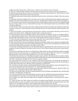 wealth among them still ask leave of thee and say : Suffer us to be with those who sit (at home).
87. They are content that they should be with the useless and their hearts are sealed, so that they apprehend not.
88. But the messenger and those who believe with him strive with their wealth and their lives. Such are they for whom
are the good things. Such are they who are the successful.
89. Allah hath made ready for them Gardens underneath which rivers flow, wherein they will abide. That is the supreme
triumph.
90. And those among the wandering Arabs who had an excuse came in order that permission might be granted them.
And those who lied to Allah and His messenger sat at home. A painful doom will fall on those of them who disbelieve.
91. Not unto the weak nor unto the sick nor unto those who can find naught to spend is any fault (to be imputed though
they stay at home) if they are true to Allah and His messenger. Not unto the good is there any road (of blame). Allah
is Forgiving, Merciful.
92. Nor unto those whom, when they came to thee (asking) that thou shouldst mount them, thou didst tell: I cannot find
whereon to mount you. They turned back with eyes flowing with tears, for sorrow that they could not find the means
to spend.
93. The road (of blame) is only against those who ask for leave of thee (to stay at home) when they are rich. They are
content to be with the useless. Allah hath sealed their hearts so that they know not.
94. They will make excuse to you (Muslims) when ye return unto them. Say: Make no excuse, for we shall not believe
you. Allah hath told us tidings of you. Allah and His messenger will see your conduct, and then ye will be brought back
unto Him Who knoweth the invisible as well as the visible, and He will tell you what ye used to do.
95. They will swear by Allah unto you, when ye return unto them, that ye may let them be. Let them be, for lo! they are
unclean, and their abode is hell as the reward for what they used to earn.
96. They swear unto you, that ye may accept them. Though ye accept them, Allah verily accepteth not wrongdoing folk.
97. The wandering Arabs are more hard in disbelief and hypocrisy, and more likely to be ignorant of the limits which
Allah hath revealed unto His messenger. And Allah is knower, Wise.
98. And of the wandering Arabs there is he who taketh that which he expendeth (for the cause of Allah ), as a loss, and
awaiteth (evil) turns of fortune for you (that he may be rid of it) . The evil turn of fortune will be theirs. Allah is Nearer,
Knower.
99. And of the wandering Arabs there is he who believeth in Allah and the Last day, and taketh that which he expandeth
and also the prayers of the messenger as acceptable offering for in the sight of Allah. Lo! verily it is an acceptable
offering for them. Allah will bring them into His mercy. Lo! Allah is Forgiving, Merciful.
100. And the first to lead the way, of the Muha'jirin and the Ansar, and those who followed them in goodness Allah is
well pleased with them and they are well pleased with Him and He hath made ready for them Gardens underneath which
rivers flow, wherein they will abide for ever. That is the supreme triumph.
101. And among those around you of the wandering Arabs there are hypocrites, and among the townspeople of
Al-Mad'inah ( there are some who) persist in hypocrisy whom thou (O Muhammad) knowest not. We, We know them,
and We shall chastise them twice; then they will be relegated to a painful doom.
102. And (there are) others who have acknowledged their faults. They mixed a righteous action with another that was
bad. It may be that Allah will relent toward them. Lo! Allah is Relenting, Merciful.
103. Take alms of their wealth, wherewith thou mayst purify them and mayst make them grow, and pray for them. Lo!
thy prayer is an assuagement for them. Allah is Nearer, Knower.
104. Know they not that Allah is He Who accepteth repentance from His bondmen and taketh the alms, and that Allah
is He Who is the Relenting, the Merciful.
105. And say (unto them): Act! Allah will behold your actions, and (so will) His messenger and the believers, and ye
will be brought back to the Knower of the invisible and the visible, and He will tell you what ye used to do.
106. And (there are) others who await Allah's decree, whether He will punish them or will forgive them. Allah is
knower, Wise.
107. And as for those who chose a place of worship out of opposition and disbelief, and in order to cause dissent
among the believers, and as an outpost for those who warred against Allah and His messenger aforetime, they will
surely swear : We purposed naught save good. Allah beareth witness that they verily are liars.
108. Never stand (to pray) there. A place of worship which was founded upon duty (to Allah) from the first day is more
worthy that thou shouldst stand (to pray) therein, wherein are men who love to purify themselves. Allah loveth the


                                                             60
 