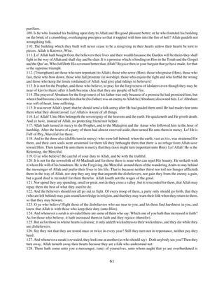 purifiers.
109. Is he who founded his building upon duty to Allah and His good pleasure better; or he who founded his building
on the brink of a crumbling, overhanging precipice so that it toppled with him into the fire of hell? Allah guideth not
wrongdoing folk.
110. The building which they built will never cease to be a misgiving in their hearts unless their hearts be torn to
pieces. Allah is Knower, Wise.
111. Lo! Allah hath bought from the believers their lives and their wealth because the Garden will be theirs they shall
fight in the way of Allah and shall slay and be slain. It is a promise which is binding on Him in the Torah and the Gospel
and the Qur’an. Who fulfilleth His covenant better than Allah? Rejoice then in your bargain that ye have made, for that
is the supreme triumph.
112. (Triumphant) are those who turn repentant (to Allah), those who serve (Him), those who praise (Him), those who
fast, these who bow down, those who fall prostrate (in worship), those who enjoin the right and who forbid the wrong
and those who keep the limits (ordained) of Allah And give glad tidings to believers!
113. It is not for the Prophet, and those who believe, to pray for the forgiveness of idolaters even though they may be
near of kin (to them) after it hath become clear that they are people of hell fire.
114. The prayer of Abraham for the forgiveness of his father was only because of a promise he had promised him, but
when it had become clear unto him that he (his father) was an enemy to Allah he (Abraham) disowned him. Lo! Abraham
was soft of heart, lone suffering.
115. It was never Allah's (part) that he should send a folk astray after He had guided them until He had made clear unto
them what they should avoid. Lo! Allah is Aware of all things.
116. Lo! Allah! Unto Him belongeth the sovereignty of the heavens and the earth. He quickeneth and He giveth death.
And ye have, instead of Allah, no protecting friend nor helper.
117. Allah hath turned in mercy to the Prophet, and to the Muhajirin and the Ansar who followed him in the hour of
hardship. After the hearts of a party of them had almost swerved aside, then turned He unto them in mercy. Lo! He is
Full of Pity, Merciful for them.
118. And to the three also (did He turn in mercy) who were left behind: when the earth, vast as it is, was straitened for
them, and their own souls were straitened for them till they bethought them that there is no refuge from Allah save
toward Him. Then turned He unto them in mercy that they (too) might turn (repentant unto Him). Lo! Allah! He is the
Relenting, the Merciful.
119. O ye who believe! Be careful of your duty to Allah, and be with the truthful.
120. It is not for the townsfolk of Al-Madinah and for those there is none who can repel His bounty. He striketh with
it whom He will of his bondmen. He is the Forgiving, the Merciful. around them of the wandering Arabs to stay behind
the messenger of Allah and prefer their lives to his life. That is because neither thirst nor toil nor hunger afflicteth
them in the way of Allah, nor step they any step that angereth the disbelievers, nor gain they from the enemy a gain,
but a good deed is recorded for them therefor. Allah loseth not the wages of the good.
121. Nor spend they any spending, small or great, nor do they cross a valley, but it is recorded for them, that Allah may
repay them the best of what they used to do.
122. And the believers should not all go out to fight. Of every troop of them, a party only should go forth, that they
(who are left behind) may gain sound knowledge in religion, and that they may warn their folk when they return to them,
so that they may beware.
123. O ye who believe! Fight those of the disbelievers who are near to you, and let them find harshness in you, and
know that Allah is with those who keep their duty (unto Him).
124. And whenever a surah is revealed there are some of them who say: Which one of you hath thus increased in faith?
As for those who believe, it hath increased them in faith and they rejoice (therefor).
125. But as for those in whose hearts is disease, it only addeth wickedness to their wickedness, and they die while they
are disbelievers.
126. See they not that they are tested once or twice in every year? Still they turn not in repentance, neither pay they
heed.
127. And whenever a surah is revealed, they look one at another (as who should say) : Doth anybody see you? Then they
turn away. Allah turneth away their hearts because they are a folk who understand not.
128. There hath come unto you a messenger, (one) of yourselves, unto whom aught that ye are overburdened is


                                                           61
 