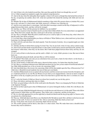 43. And of them is he who looketh toward thee. But canst thou guide the blind even though they see not?
44. Lo! Allah wrongeth not mankind in aught; but mankind wrong themselves.
45. And on the day when He shall gather them together, (when it will seem) as though they had tarried but an hour of
the day, recognizing one another, those will. verily have perished who denied the meeting with Allah and were not
guided.
46. Whether We let thee (O Muhammad) behold something of that which We promise them or (whether We) cause
thee to die, still unto Us is their return, and Allah, moreover, is Witness over what they do.
47. And for every nation there is a messenger. And when their messenger cometh (on the Day of Judgment) it will be
judged between them fairly, and they will not be wronged.
48. And they say: When will this promise be fulfilled, if ye are truthful?
49. Say: I have no power to hurt or benefit myself, save that which Allah willeth. For every nation there is an appointed
time. When their time cometh, then they cannot put it off an hour, nor hasten (it).
50. Say: Have ye thought: When His doom cometh unto you as a raid by night, or in the (busy) day; what is there of it
that the guilty ones desire to hasten?
51. Is it (only) then, when it hath befallen you, that ye will believe? What! (Believe) now, when (until now) ye have been
hastening it on (through disbelief)?
52. Then will it be said unto those who dealt unjustly: Taste the torment of eternity. Are ye requited aught save what
ye used to earn?
53. And they ask thee to inform them (saying): Is it true? Say: Yea, by my Lord, verity it is true, and ye cannot escape.
54. And if each soul that doeth wrong had all that is in the earth it would seek to ransom itself therewith; and they will
feel remorse within them, when they see the doom. But it hath been judged between them fairly and they are not
wronged.
55. Lo! verily all that is in the heavens and the earth is Allah's. Lo! verity Allah's promise is true. But most of them
know not.
56. He quickeneth and giveth death, and unto Him ye will be returned.
57. O mankind! There hath come unto you an exhortation from your Lord, a balm for that which is in the breasts, a
guidance and a mercy for believers.
58. Say: In the bounty of Allah and in His mercy: therein let them rejoice. It is better than what they hoard.
59. Say: Have ye considered what provision Allah hath sent down for you, how ye have made of it lawful and unlawful?
Say: Hath Allah permitted you, or do ye invent a lie concerning Allah?
60. And what think those who invent a lie concerning Allah (will be their plight) upon the Day of Resurrection? Lo!
Allah truly is Bountiful toward mankind, but most of them give not thanks.
61. And thou (Muhammad) art not occupied with any business and thou recitest not a lecture from this (Scripture), and
ye ( mankind) perform no act, but We are Witness of you when ye are engaged therein. And not an atom's weight in
the earth or in the sky escapeth your Lord, nor what is less than that or greater than that, but it is (written) in a clear
Book.
62. Lo! verily the friends of Allah are (those) on whom fear (cometh) not, nor do they grieve.
63. Those who believe and keep their duty (to Allah),
64. Theirs are good tidings in the life of the world and in the Hereafter. There is no changing the Words of Allah that
is the Supreme Triumph.
65. And let not their speech grieve thee (O Muhammad). Lo! power belongeth wholly to Allah. He is the Hearer, the
Knower.
66. Lo! is it not unto Allah that belongeth whosoever is in the heavens and whosoever is in the earth? Those who follow
aught instead of Allah follow not (His) partners. They follow only a conjecture. and they do but guess.
67. He it is who hath appointed for you the night that ye should rest therein and the day giving sight. Lo! herein verily
are portents for a folk that heed.
68. They say: Allah hath taken (unto Him) a son. Glorified be He! He hath no needs! His is all that is in the heavens and
all that is in the earth. Ye have no warrant for this. Tell ye concerning Allah that which ye know not?
69. Say: Verily those who invent a lie concerning Allah will not succeed.
70. This world's portion (will be theirs), then unto Us is their return. Then We make them taste a dreadful doom
because they used to disbelieve.


                                                           64
 