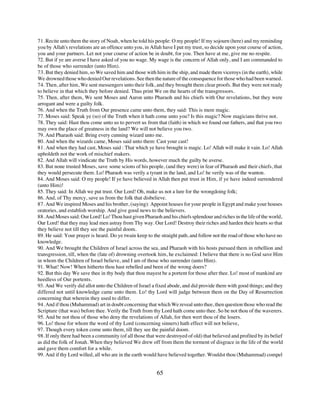 71. Recite unto them the story of Noah, when he told his people: O my people! If my sojourn (here) and my reminding
you by Allah's revelations are an offence unto you, in Allah have I put my trust, so decide upon your course of action,
you and your partners. Let not your course of action be in doubt, for you. Then have at me, give me no respite.
72. But if ye are averse I have asked of you no wage. My wage is the concern of Allah only, and I am commanded to
be of those who surrender (unto Him).
73. But they denied him, so We saved him and those with him in the ship, and made them viceroys (in the earth), while
We drowned those who denied Our revelations. See then the nature of the consequence for those who had been warned.
74. Then, after him, We sent messengers unto their folk, and they brought them clear proofs. But they were not ready
to believe in that which they before denied. Thus print We on the hearts of the transgressors.
75. Then, after them, We sent Moses and Aaron unto Pharaoh and his chiefs with Our revelations, but they were
arrogant and were a guilty folk.
76. And when the Truth from Our presence came unto them, they said: This is mere magic.
77. Moses said: Speak ye (so) of the Truth when it hath come unto you? Is this magic? Now magicians thrive not.
78. They said: Hast thou come unto us to pervert us from that (faith) in which we found our fathers, and that you two
may own the place of greatness in the land? We will not believe you two.
79. And Pharaoh said: Bring every cunning wizard unto me.
80. And when the wizards came, Moses said unto them: Cast your cast!
81. And when they had cast, Moses said : That which ye have brought is magic. Lo! Allah will make it vain. Lo! Allah
upholdeth not the work of mischief makers.
82. And Allah will vindicate the Truth by His words, however much the guilty be averse.
83. But none trusted Moses, save some scions of his people, (and they were) in fear of Pharaoh and their chiefs, that
they would persecute them. Lo! Pharaoh was verily a tyrant in the land, and Lo! he verily was of the wanton.
84. And Moses said: O my people! If ye have believed in Allah then put trust in Him, if ye have indeed surrendered
(unto Him)!
85. They said: In Allah we put trust. Our Lord! Oh, make us not a lure for the wrongdoing folk;
86. And, of Thy mercy, save us from the folk that disbelieve.
87. And We inspired Moses and his brother, (saying): Appoint houses for your people in Egypt and make your houses
oratories, and establish worship. And give good news to the believers.
88. And Moses said: Our Lord! Lo! Thou hast given Pharaoh and his chiefs splendour and riches in the life of the world,
Our Lord! that they may lead men astray from Thy way. Our Lord! Destroy their riches and harden their hearts so that
they believe not till they see the painful doom.
89. He said: Your prayer is heard. Do ye twain keep to the straight path, and follow not the road of those who have no
knowledge.
90. And We brought the Children of Israel across the sea, and Pharaoh with his hosts pursued them in rebellion and
transgression, till, when the (fate of) drowning overtook him, he exclaimed: I believe that there is no God save Him
in whom the Children of Israel believe, and I am of those who surrender (unto Him).
91. What! Now! When hitherto thou hast rebelled and been of the wrong doers?
92. But this day We save thee in thy body that thou mayest be a portent for those after thee. Lo! most of mankind are
heedless of Our portents.
93. And We verify did allot unto the Children of Israel a fixed abode, and did provide them with good things; and they
differed not until knowledge came unto them. Lo! thy Lord will judge between them on the Day of Resurrection
concerning that wherein they used to differ.
94. And if thou (Muhammad) art in doubt concerning that which We reveal unto thee, then question those who read the
Scripture (that was) before thee. Verily the Truth from thy Lord hath come unto thee. So be not thou of the waverers.
95. And be not thou of those who deny the revelations of Allah, for then wert thou of the losers.
96. Lo! those for whom the word of thy Lord (concerning sinners) hath effect will not believe,
97. Though every token come unto them, till they see the painful doom.
98. If only there had been a community (of all those that were destroyed of old) that believed and profited by its belief
as did the folk of Jonah. When they believed We drew off from them the torment of disgrace in the life of the world
and gave them comfort for a while.
99. And if thy Lord willed, all who are in the earth would have believed together. Wouldst thou (Muhammad) compel


                                                          65
 