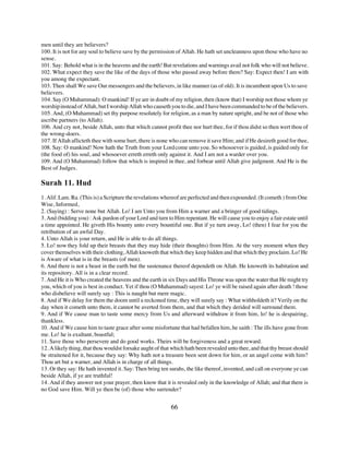 men until they are believers?
100. It is not for any soul to believe save by the permission of Allah. He hath set uncleanness upon those who have no
sense.
101. Say: Behold what is in the heavens and the earth! But revelations and warnings avail not folk who will not believe.
102. What expect they save the like of the days of those who passed away before them? Say: Expect then! I am with
you among the expectant.
103. Then shall We save Our messengers and the believers, in like manner (as of old). It is incumbent upon Us to save
believers.
104. Say (O Muhammad): O mankind! If ye are in doubt of my religion, then (know that) I worship not those whom ye
worship instead of Allah, but I worship Allah who causeth you to die, and I have been commanded to be of the believers.
105. And, (O Muhammad) set thy purpose resolutely for religion, as a man by nature upright, and be not of those who
ascribe partners (to Allah).
106. And cry not, beside Allah, unto that which cannot profit thee nor hurt thee, for if thou didst so then wert thou of
the wrong-doers.
107. If Allah aflicteth thee with some hurt, there is none who can remove it save Him; and if He desireth good for thee,
108. Say: O mankind! Now hath the Truth from your Lord come unto you. So whosoever is guided, is guided only for
(the food of) his soul, and whosoever erreth erreth only against it. And I am not a warder over you.
109. And (O Muhammad) follow that which is inspired in thee, and forbear until Allah give judgment. And He is the
Best of Judges.

Surah 11. Hud
1. Alif. Lam. Ra. (This is) a Scripture the revelations whereof are perfected and then expounded. (It cometh ) from One
Wise, Informed,
2. (Saying) : Serve none but Allah. Lo! I am Unto you from Him a warner and a bringer of good tidings.
3. And (bidding you) : Ask pardon of your Lord and turn to Him repentant. He will cause you to enjoy a fair estate until
a time appointed. He giveth His bounty unto every bountiful one. But if ye turn away, Lo! (then) I fear for you the
retribution of an awful Day.
4. Unto Allah is your return, and He is able to do all things.
5. Lo! now they fold up their breasts that they may hide (their thoughts) from Him. At the very moment when they
cover themselves with their clothing, Allah knoweth that which they keep hidden and that which they proclaim. Lo! He
is Aware of what is in the breasts (of men).
6. And there is not a beast in the earth but the sustenance thereof dependeth on Allah. He knoweth its habitation and
its repository. All is in a clear record.
7. And He it is Who created the heavens and the earth in six Days and His Throne was upon the water that He might try
you, which of you is best in conduct. Yet if thou (O Muhammad) sayest: Lo! ye will be raised again after death ! those
who disbelieve will surely say : This is naught but mere magic.
8. And if We delay for them the doom until a reckoned time, they will surely say : What withholdeth it? Verily on the
day when it cometh unto them, it cannot be averted from them, and that which they derided will surround them.
9. And if We cause man to taste some mercy from Us and afterward withdraw it from him, lo! he is despairing,
thankless.
10. And if We cause him to taste grace after some misfortune that had befallen him, he saith : The ills have gone from
me. Lo! he is exultant, boastful;
11. Save those who persevere and do good works. Theirs will be forgiveness and a great reward.
12. A likely thing, that thou wouldst forsake aught of that which hath been revealed unto thee, and that thy breast should
be straitened for it, because they say: Why hath not a treasure been sent down for him, or an angel come with him?
Thou art but a warner, and Allah is in charge of all things.
13. Or they say: He hath invented it. Say: Then bring ten surahs, the like thereof, invented, and call on everyone ye can
beside Allah, if ye are truthful!
14. And if they answer not your prayer, then know that it is revealed only in the knowledge of Allah; and that there is
no God save Him. Will ye then be (of) those who surrender?


                                                           66
 