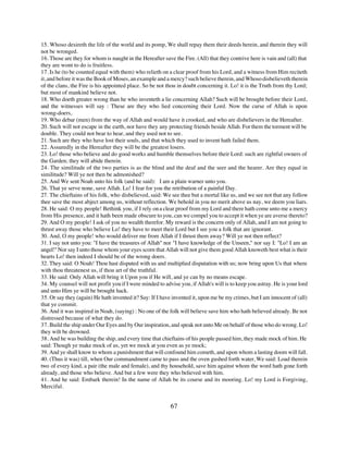 15. Whoso desireth the life of the world and its pomp, We shall repay them their deeds herein, and therein they will
not be wronged.
16. Those are they for whom is naught in the Hereafter save the Fire. (All) that they contrive here is vain and (all) that
they are wont to do is fruitless.
17. Is he (to be counted equal with them) who relieth on a clear proof from his Lord, and a witness from Him reciteth
it, and before it was the Book of Moses, an example and a mercy? such believe therein, and Whoso disbelieveth therein
of the clans, the Fire is his appointed place. So be not thou in doubt concerning it. Lo! it is the Truth from thy Lord;
but most of mankind believe not.
18. Who doeth greater wrong than he who inventeth a lie concerning Allah? Such will be brought before their Lord,
and the witnesses will say : These are they who lied concerning their Lord. Now the curse of Allah is upon
wrong-doers,
19. Who debar (men) from the way of Allah and would have it crooked, and who are disbelievers in the Hereafter.
20. Such will not escape in the earth, nor have they any protecting friends beside Allah. For them the torment will be
double. They could not bear to hear, and they used not to see.
21. Such are they who have lost their souls, and that which they used to invent hath failed them.
22. Assuredly in the Hereafter they will be the greatest losers.
23. Lo! those who believe and do good works and humble themselves before their Lord: such are rightful owners of
the Garden; they will abide therein.
24. The similitude of the two parties is as the blind and the deaf and the seer and the hearer. Are they equal in
similitude? Will ye not then be admonished?
25. And We sent Noah unto his folk (and he said): I am a plain warner unto you.
26. That ye serve none, save Allah. Lo! I fear for you the retribution of a painful Day.
27. The chieftains of his folk, who disbelieved, said: We see thee but a mortal like us, and we see not that any follow
thee save the most abject among us, without reflection. We behold in you no merit above us nay, we deem you liars.
28. He said: O my people! Bethink you, if I rely on a clear proof from my Lord and there hath come unto me a mercy
from His presence, and it hath been made obscure to you, can we compel you to accept it when ye are averse thereto?
29. And O my people! I ask of you no wealth therefor. My reward is the concern only of Allah, and I am not going to
thrust away those who believe Lo! they have to meet their Lord but I see you a folk that are ignorant.
30. And, O my people! who would deliver me from Allah if I thrust them away? Will ye not then reflect?
31. I say not unto you: "I have the treasures of Allah" nor "I have knowledge of the Unseen," nor say I: "Lo! I am an
angel!" Nor say I unto those whom your eyes scorn that Allah will not give them good Allah knoweth best what is their
hearts Lo! then indeed I should be of the wrong doers.
32. They said: O Noah! Thou hast disputed with us and multiplied disputation with us; now bring upon Us that where
with thou threatenest us, if thou art of the truthful.
33. He said: Only Allah will bring it Upon you if He will, and ye can by no means escape.
34. My counsel will not profit you if I were minded to advise you, if Allah's will is to keep you astray. He is your lord
and unto Him ye will be brought hack.
35. Or say they (again) He hath invented it? Say: If I have invented it, upon me be my crimes, but I am innocent of (all)
that ye commit.
36. And it was inspired in Noah, (saying) : No one of the folk will believe save him who hath believed already. Be not
distressed because of what they do.
37. Build the ship under Our Eyes and by Our inspiration, and speak not unto Me on behalf of those who do wrong. Lo!
they wilt be drowned.
38. And he was building the ship, and every time that chieftains of his people passed him, they made mock of him. He
said: Though ye make mock of us, yet we mock at you even as ye mock;
39. And ye shall know to whom a punishment that will confound him cometh, and upon whom a lasting doom will fall.
40. (Thus it was) till, when Our commandment came to pass and the oven gushed forth water, We said: Load therein
two of every kind, a pair (the male and female), and thy household, save him against whom the word hath gone forth
already, and those who believe. And but a few were they who believed with him.
41. And he said: Embark therein! In the name of Allah be its course and its mooring. Lo! my Lord is Forgiving,
Merciful.


                                                           67
 