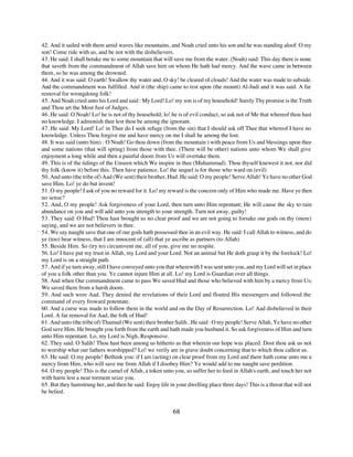 42. And it sailed with them amid waves like mountains, and Noah cried unto his son and he was standing aloof: O my
son! Come ride with us, and be not with the disbelievers.
43. He said: I shall betake me to some mountain that will save me from the water. (Noah) said: This day there is none
that saveth from the commandment of Allah save him on whom He hath had mercy. And the wave came in between
them, so he was among the drowned.
44. And it was said: O earth! Swallow thy water and, O sky! be cleared of clouds! And the water was made to subside.
And the commandment was fulfilled. And it (the ship) came to rest upon (the mount) Al-Judi and it was said: A far
removal for wrongdoing folk!
45. And Noah cried unto his Lord and said : My Lord! Lo! my son is of my household! Surely Thy promise is the Truth
and Thou art the Most Just of Judges.
46. He said: O Noah! Lo! he is not of thy household; lo! he is of evil conduct, so ask not of Me that whereof thou hast
no knowledge. I admonish thee lest thou be among the ignorant.
47. He said: My Lord! Lo! in Thee do I seek refuge (from the sin) that I should ask off Thee that whereof I have no
knowledge. Unless Thou forgive me and have mercy on me I shall he among the lost.
48. It was said (unto him) : O Noah! Go thou down (from the mountain ) with peace from Us and blessings upon thee
and some nations (that will spring) from those with thee. (There will be other) nations unto whom We shall give
enjoyment a long while and then a painful doom from Us will overtake them.
49. This is of the tidings of the Unseen which We inspire in thee (Muhammad). Thou thyself knewest it not, nor did
thy folk (know it) before this. Then have patience. Lo! the sequel is for those who ward on (evil)
50. And unto (the tribe of) Aad (We sent) their brother, Hud. He said: O my people! Serve Allah! Ye have no other God
save Him. Lo! ye do but invent!
51. O my people! I ask of you no reward for it. Lo! my reward is the concern only of Him who made me. Have ye then
no sense?
52. And, O my people! Ask forgiveness of your Lord, then turn unto Him repentant; He will cause the sky to rain
abundance on you and will add unto you strength to your strength. Turn not away, guilty!
53. They said: O Hud! Thou hast brought us no clear proof and we are not going to forsake our gods on thy (mere)
saying, and we are not believers in thee.
54. We say naught save that one of our gods hath possessed thee in an evil way. He said: I call Allah to witness, and do
ye (too) bear witness, that I am innocent of (all) that ye ascribe as partners (to Allah)
55. Beside Him. So (try to) circumvent me, all of you, give me no respite.
56. Lo! I have put my trust in Allah, my Lord and your Lord. Not an animal but He doth grasp it by the forelock! Lo!
my Lord is on a straight path.
57. And if ye turn away, still I have conveyed unto you that wherewith I was sent unto you, and my Lord will set in place
of you a folk other than you. Ye cannot injure Him at all. Lo! my Lord is Guardian over all things.
58. And when Our commandment came to pass We saved Hud and those who believed with him by a mercy from Us;
We saved them from a harsh doom.
59. And such were Aad. They denied the revelations of their Lord and flouted His messengers and followed the
command of every froward potentate.
60. And a curse was made to follow them in the world and on the Day of Resurrection. Lo! Aad disbelieved in their
Lord. A far removal for Aad, the folk of Hud!
61. And unto (the tribe of) Thamud (We sent) their brother Salih.. He said : O my people! Serve Allah, Ye have no other
God save Him. He brought you forth from the earth and hath made you husband it. So ask forgiveness of Him and turn
unto Him repentant. Lo, my Lord is Nigh, Responsive.
62. They said: O Salih! Thou hast been among us hitherto as that wherein our hope was placed. Dost thou ask us not
to worship what our fathers worshipped? Lo! we verily are in grave doubt concerning that to which thou callest us.
63. He said: O my people! Bethink you: if I am (acting) on clear proof from my Lord and there hath come unto me a
mercy from Him, who will save me from Allah if I disobey Him? Ye would add to me naught save perdition.
64. O my people! This is the camel of Allah, a token unto you, so suffer her to feed in Allah's earth, and touch her not
with harm lest a near torment seize you.
65. But they hamstrung her, and then he said: Enjoy life in your dwelling place three days! This is a threat that will not
be belied.


                                                           68
 