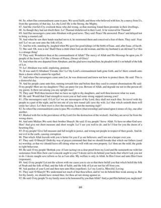66. So, when Our commandment came to pass, We saved Salih, and those who believed with him, by a mercy from Us,
from the ignominy of that day. Lo, thy Lord! He is the Strong, the Mighty.
67. And the (Awful) Cry overtook those who did wrong, so that morning found them prostrate in their dwellings,
68. As though they had not dwelt there. Lo! Thamud disbelieved in their Lord. A far removal for Thamud!
69. And Our messengers came unto Abraham with good news. They said: Peace! He answered: Peace! and delayed not
to bring a roasted calf.
70. And when he saw their hands reached not to it, he mistrusted them and conceived a fear of them. They said : Fear
not! Lo! we are sent unto the folk of Lot.
71. And his wife, standing by, laughed when We gave her good tidings (of the birth) of Isaac, and, after Isaac, of Jacob.
72. She said: Oh, woe is me! Shall I bear a child when I am an old woman, and this my husband is an old man? Lo! this
is a strange thing!
73. They said: Wonderest thou at the commandment of Allah? The mercy of Allah and His blessings be upon you, O
people of the house! Lo! He is Owner of Praise, Owner of Glory!
74. And when the awe departed from Abraham, and the glad news reached him, he pleaded with Us on behalf of the folk
of Lot.
75. Lo! Abraham was mild, imploring, penitent.
76. (It was said) O Abraham! Forsake this! Lo! thy Lord's commandment hath gone forth, and lo! there cometh unto
them a doom which cannot be repelled.
77. And when Our messengers came unto Lot, he was distressed and knew not how to protect them. He said: This is
a distressful day.
78. And his people came unto him, running towards him and before then they used to commit abominations He said:
O my people! Here are my daughters! They are purer for you. Beware of Allah, and degrade me not in (the person of)
my guests. Is there not among you any upright man?
79. They said: Well thou knowest that we have no right to thy daughters, and well thou knowest what we want.
80. He said: Would that I had strength to resist you or had some strong support (among you)!
81. (The messengers) said: O Lot! Lo! we are messengers of thy Lord; they shall not reach thee. So travel with thy
people in a part of the night, and let not one of you turn round (all) save thy wife. Lo! that which smiteth them will
smite her (also). Lo! their tryst is (for) the morning. Is not the morning nigh?
82. So when Our commandment came to pass We overthrew (that township) and rained upon it stones of clay, one after
another,
83. Marked with fire in the providence of thy Lord (for the destruction of the wicked). And they are never far from the
wrong-doers.
84. And unto Midian (We sent) their brother Shueyb. He said: O my people! Serve Allah. Ye have no other God save
Him! And give not short measure and short weight. Lo! I see you well to do, and lo! I fear for you the doom of a
besetting Day.
85. O my people! Give full measure and full weight in justice, and wrong not people in respect of their goods. And do
not evil in the earth, causing corruption.
86. That which Allah leaveth with you is better for you if ye are believers; and I am not a keeper over you.
87. They said: O Shueyb! Doth thy way of prayer command thee that we should forsake that which our fathers (used
to) worship, or that we (should leave off) doing what we will with our own property. Lo! thou are the mild, the guide
to right behaviour.
88. He said: O my people! Bethink you: if I am (acting) on a clear proof from my Lord and He sustaineth me with fair
sustenance from Him (how can I concede aught to you)? I desire not to do behind your backs that which I ask you not
to do. I desire naught save reform so far as I am able. My welfare is only in Allah. In Him I trust and unto Him I turn
(repentant).
89. And, O my people! Let not the schism with me cause you to sin so that there befall you that which befell the folk
of Noah and the folk of Hud, and the folk of Salih; and the folk of Lot are not far off from you.
90. Ask pardon of your Lord and then turn unto Him (repellent). Lo! my Lord is, Merciful, Loving.
91. They said: O Shueyb! We understand not much of that thou tellest, and lo! we do behold thee weak among us. But
for thy family, we should have stoned thee, for thou art not strong against us.
92. He said: O my people! Is my family more to be honoured by you than Allah? And ye put Him behind you, neglected!


                                                          69
 