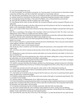 Lo! my Lord surroundeth what ye do.
93. And, O my people! Act according to your power, lo, I (too) am acting. Ye will soon know on whom there cometh
a doom that will abase him, and who it is that lieth. And watch! Lo! I am watcher with you.
94. And when Our commandment came to pass we saved Shueyb and those who believed with Him by a mercy from
Us; and the (Awful) Cry seized those who did injustice, and morning found them prostrate in their dwellings.
95. As though they had not dwelt there. A far removal for Midian, even as Thamud had been removed afar!
96. And verily We sent Moses with Our revelations and a clear warrant.
97. Unto Pharaoh and his chiefs, but they did follow the command of Pharaoh, and the command of Pharaoh was no
right guide.
98. He will go before his people on the Day of Resurrection and will lead them to the Fire for watering place. Ah,
hapless is the watering place (whither they are) led.
99. A. curse is made to follow them in the world and on the Day of Resurrection. Hapless is the gift (that will be) given
(them).
100. That is (something) of the tidings of the townships' (which were destroyed of old). We relate it unto thee
(Muhammad). Some of them are standing and some (already) reaped.
101. We wronged them not, but they did wrong themselves; and their gods on whom they call beside Allah availed them
naught then came thy Lords command; they added to them naught save ruin.
102. Even thus is the grasp of thy Lord when he graspeth the townships while they are doing wrong. Lo! His grasp is
painful, very strong.
103. Lo! herein verily there is a portent for those who fear the doom of the Hereafter. That is a day unto which mankind
will be gathered, and that is a day that will be witnessed.
104. And We defer it only as a term already reckoned.
105. On the day when it cometh no soul will sneak except by His permission; some among them will be wretched,
(others) glad.
106. As for those who will be wretched (on that day) they will be in the Fire; sighing and wailing will be their portion
therein.
107. Abiding there so long as the heavens and the earth endure save for that which thy Lord willeth. Lo! thy Lord is
Doer of what He will.
108. And as for those who will be glad (that day) they will be in the Garden, abiding there so long as the heavens and
the earth endure save for that which thy Lord willeth: a gift unfailing.
109. So be not thou in doubt concerning that which these (folk) worship. They worship only as their fathers worshipped
aforetime. Lo! We shall pay them their whole due unabated.
110. And We verily gave unto Moses the Scripture, and there was strife thereupon; and had it not been for a Word that
had already gone forth from thy Lord, the case would have been judged between them, and Lo! they are in grave doubt
concerning it.
111. And lo! unto each thy Lord will verily repay his works in full. Lo! He is Informed of what they do.
112. So tread thou the straight path as thou art commanded, and those who turn (unto Allah) with thee, and transgress
not. Lo! He is Seer of what ye do.
113. And incline not toward those who do wrong lest the Fire touch you, and ye have no protecting friends against
Allah, and afterward ye would not be helped.
114. Establish worship at the two ends of the day and in some watches of the night. Lo! good deeds annul ill deeds. This
is a reminder for the mindful.
115. And have patience, (O Muhammad), for lo! Allah loseth not the wages of the good.
116. If only there had been among the generations before you men possessing a remnant (of good sense ) to warn (their
people) from corruption in the earth, as did a few of those whom We saved from them! The wrong doers followed that
by which they were made sapless, and were guilty.
117. In truth thy Lord destroyed not the townships tyrannously while their folk were doing right.
118. And if thy Lord had willed, He verily would have made mankind one nation, yet they cease not differing,
119. Save him on whom thy Lord hath mercy; and for that He did create them. And the Word of thy Lord hath been
fulfilled: Verily I shall fill hell with the jinn and mankind together.
120. And all that We relate unto thee of the story of the messengers is in order that thereby We may make firm thy


                                                          70
 