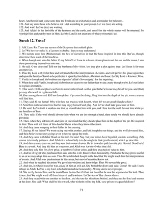 heart. And herein hath come unto thee the Truth and an exhortation and a reminder for believers.
121. And say unto those who believe not : Act according to your power. Lo! we (too) are acting.
122. And wait! Lo! we (too) are waiting.
123. And Allah's is the Invisible of the heavens and the earth, and unto Him the whole matter will be returned. So
worship Him and put thy trust in Him. Lo! thy Lord is not unaware of what ye (mortals) do.

Surah 12. Yusuf
1. Alif. Lam. Ra. These are verses of the Scripture that maketh plain.
2. Lo! We have revealed it, a Lecture in Arabic, that ye may understand.
3. We narrate unto thee (Muhammad) the best of narratives in that We have inspired in thee this Qur’an, though
aforetime thou wast of the heedless.
4. When Joseph said unto his father: O my father! Lo! I saw in a dream eleven planets and the sun and the moon, I saw
them prostrating themselves unto me.
5. He said: O my dear son! Tell not thy brethren of thy vision. lest they plot a plot against thee. Lo! Satan is for man
an open foe.
6. Thus thy Lord will prefer thee and will teach thee the interpretation of events, and will perfect his grace upon thee
and upon the family of Jacob as he perfected it upon thy forefathers, Abraham and Isaac. Lo! thy Lord is Knower, Wise.
7. Verily in Joseph and his brethren are signs (of Allah's Sovereignty) for the inquiring.
8. When they said: Verily Joseph and his brother are dearer to our father than we are, many though we be. Lo! our father
is in plain aberration.
9. (One said) : Kill Joseph or cast him to some (other) land, so that your father's favour may be all for you, and (that)
ye may afterward be righteous folk.
10. One among them said: Kill not Joseph but, if ye must be doing, fling him into the depth of the pit; some caravan
will find him.
11. They said: O our father! Why wilt thou not trust us with Joseph, when lo! we are good friends to him?
12. Send him with us tomorrow that he may enjoy himself and play. And lo! we shall take good care of him.
13. He said: Lo! in truth it saddens me that ye should take him with you, and I fear lest the wolf devour him while ye
are heedless of him.
14. They said: If the wolf should devour him when we are (so strong) a band, then surely we should have already
perished.
15. Then, when they led him off, and were of one mind that they should place him in the depth of the pit, We inspired
in him: Thou wilt tell them of this deed of theirs when they know (thee) not.
16. And they came weeping to their father in the evening.
17. Saying: O our father! We went racing one with another, and left Joseph by our things, and the wolf devoured him,
and thou believest not our sayings even when we speak the truth.
18. And they came with false blood on his shirt. He said: Nay, but your minds have beguiled you into something. (My
course is) comely patience. And Allah it is whose help is to be sought in that (predicament) which ye describe.
19. And there came a caravan, and they sent their water- drawer. He let down his pail (into the pit). He said: Good luck!
Here is a youth. And they hid him as a treasure, and Allah was Aware of what they did.
20. And they sold him for a low price, a number of silver coins; and they attached no value to him.
21. And he of Egypt who purchased him said unto his wife: Receive him honourably. Perchance he may prove useful
to us or we may adopt him as a son. Thus We established Joseph in the land that We might teach him the interpretation
of events. And Allah was predominant in his career, but most of mankind know not.
22. And when he reached his prime We gave him wisdom and knowledge. Thus We reward the good.
23. And she, in whose house he was, asked of him an evil act. She bolted the doors and said: Come! He said: I seek
refuge in Allah! Lo! he is my lord, who hath treated me honourably. Wrong doers never prosper.
24. She verily desired him, and he would have desired her if it had not been that he saw the argument of his lord. Thus
it was, that We might ward off from him evil and lewdness. Lo! he was of Our chosen slaves.
25. And they raced with one another to the door, and she tore his shirt from behind, and they met her lord and master
at the door. She said: What shall be his reward, who wisheth evil to thy folk, save prison or a painful doom?


                                                          71
 