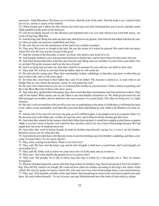 answered : Allah Blameless! We know no evil of him. Said the wife of the ruler: Now the truth is out. I asked of him
an evil act, and he is surely of the truthful.
52. (Then Joseph said: I asked for) this, that he (my lord) may now that I betrayed him not in secret, and that surely
Allah guideth not the snare of the betrayers.
53. I do not exculpate myself. Lo! the (human) soul enjoineth unto evil, save that whereon my Lord hath mercy. my
Lord is Forgiving, Merciful.
54. And the king said: Bring him unto me that I may attach him to my person. And when he had talked with him he said:
Lo! thou art today our presence established and trusts
55. He said: Set me over the storehouses of the land I am a skilled custodian.
56. Thus gave We power to Joseph in the land. He was the owner of it where be pleased. We reach with our mercy
whom We will. We lose not the reward of the good.
57. And the reward of the Hereafter is better, for those who believe and ward of (evil).
58. And Joseph's brethren came and presented themselves before him, and he knew them but they knew him not.
59. And when he provided them with their provision he said: Bring unto me a brother of yours from your father. See
ye not that I fill up the measure and I am the best of hosts?
60. And if ye bring him not unto me, then there shall be no measure for you with me, nor shall ye draw near.
61. They said: We will try to win him from his father: that we will surely do.
62. He said unto his young men: Place their merchandise in their saddlebags, so that they may know it when they go
back to their folk, and so will come again.
63. So when they went back to their father they said: O our father! The measure is denied us, so send with us our
brother that we may obtain the measure, surely we will guard him well.
64. He said: Can I entrust him to you save as I entrusted his brother to you aforetime? Allah is better at guarding, and
He is the Most Merciful of those who show mercy.
65. And when they opened their belongings they discovered that their merchandise had been returned to them. They
said: O our father! What (more) can we ask? Here is our merchandise returned to us. We shall get provision for our
folk and guard our brother, and we shall have the extra measure of a camel (load). This (that we bring now) is a light
measure.
66. He said: I will not send him with you till ye give me an undertaking in the name of Allah that ye will bring him hack
to me, unless ye are surrounded. And when they gave him their undertaking he said: Allah is the Warden over what we
say.
67. And he said: O my sons! Go not in by one gate; go in by different gates. I can naught avail you as against Allah. Lo!
the decision rests with Allah only. In Him do I put my trust, and in Him let all the trusting put their trust.
68. And when they entered in the manner which their father had enjoined, it would have naught availed them as against
Allah; it was but a need of Jacob's soul which he thus satisfied; and lo! he was a lord of knowledge because We had
taught him; but most of mankind know not.
69. And when they went in before Joseph, he took his brother unto himself, saying: Lo; I, even I, am thy brother,
therefore sorrow not for what they did.
70. And when he provided them with their provision, he put the drinking cup in his brother's saddlebag, and then a crier
cried: O camel riders! Ye are surely thieves!
71. They cried, coming toward them: What is it ye have lost?
72. They said: We have lost the king's cup, and he who bringeth it shall have a camel load, and I (said Joseph) am
answerable for it.
73. They said: By Allah, well ye know we came not to do evil in the land, and are no thieves.
74. They said : And what shall be the penalty for it if ye prove liars?
75. They said: The penalty for it! He in whose bag (the cup) is found, he is the penalty for it. Thus we requite
wrongdoers.
76. Then he (Joseph) began the search with their bags before his brother's bag, then he produced it from his brother's
bag. Thus did We contrive for Joseph. He could not have taken his brother according to the king's law unless Allah
willed. We raise by grades (of mercy) whom We will, and over every lord of knowledge there is one more knowing.
77. They said : If he stealeth, a brother of his stole before. But Joseph kept it secret in his soul and revealed it not unto
them. He said (within himself) : Ye are in worse case and Allah knoweth best (the truth of) that which ye allege.


                                                            73
 