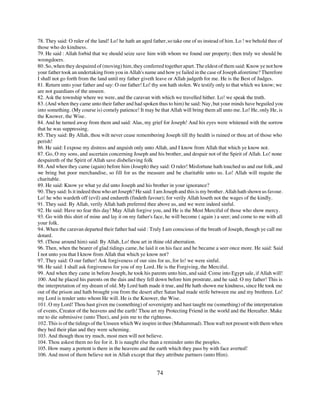 78. They said: O ruler of the land! Lo! he hath an aged father, so take one of us instead of him. Lo ! we behold thee of
those who do kindness.
79. He said : Allah forbid that we should seize save him with whom we found our property; then truly we should be
wrongdoers.
80. So, when they despaired of (moving) him, they conferred together apart. The eldest of them said: Know ye not how
your father took an undertaking from you in Allah's name and how ye failed in the case of Joseph aforetime? Therefore
I shall not go forth from the land until my father giveth leave or Allah judgeth for me. He is the Best of Judges.
81. Return unto your father and say: O our father! Lo! thy son hath stolen. We testify only to that which we know; we
are not guardians of the unseen.
82. Ask the township where we were, and the caravan with which we travelled hither. Lo! we speak the truth.
83. (And when they came unto their father and had spoken thus to him) he said: Nay, but your minds have beguiled you
into something. (My course is) comely patience! It may be that Allah will bring them all unto me. Lo! He, only He, is
the Knower, the Wise.
84. And he turned away from them and said: Alas, my grief for Joseph! And his eyes were whitened with the sorrow
that he was suppressing.
85. They said: By Allah, thou wilt never cease remembering Joseph till thy health is ruined or thou art of those who
perish!
86. He said: I expose my distress and anguish only unto Allah, and I know from Allah that which ye know not.
87. Go, O my sons, and ascertain concerning Joseph and his brother, and despair not of the Spirit of Allah. Lo! none
despaireth of the Spirit of Allah save disbelieving folk
88. And when they came (again) before him (Joseph) they said: O ruler! Misfortune hath touched us and our folk, and
we bring but poor merchandise, so fill for us the measure and be charitable unto us. Lo! Allah will requite the
charitable.
89. He said: Know ye what ye did unto Joseph and his brother in your ignorance?
90. They said: Is it indeed thou who art Joseph? He said: I am Joseph and this is my brother. Allah hath shown us favour.
Lo! he who wardeth off (evil) and endureth (findeth favour); for verily Allah loseth not the wages of the kindly.
91. They said: By Allah, verily Allah hath preferred thee above us, and we were indeed sinful.
92. He said: Have no fear this day! May Allah forgive you, and He is the Most Merciful of those who show mercy.
93. Go with this shirt of mine and lay it on my father's face, he will become ( again ) a seer; and come to me with all
your folk.
94. When the caravan departed their father had said : Truly I am conscious of the breath of Joseph, though ye call me
dotard.
95. (Those around him) said: By Allah, Lo! thou art in thine old aberration.
96. Then, when the bearer of glad tidings came, he laid it on his face and he became a seer once more. He said: Said
I not unto you that I know from Allah that which ye know not?
97. They said: O our father! Ask forgiveness of our sins for us, for lo! we were sinful.
98. He said: I shall ask forgiveness for you of my Lord. He is the Forgiving, the Merciful.
99. And when they came in before Joseph, he took his parents unto him, and said: Come into Egypt sale, if Allah will!
100. And he placed his parents on the dais and they fell down before him prostrate, and he said: O my father! This is
the interpretation of my dream of old. My Lord hath made it true, and He hath shown me kindness, since He took me
out of the prison and hath brought you from the desert after Satan had made strife between me and my brethren. Lo!
my Lord is tender unto whom He will. He is the Knower, the Wise.
101. O my Lord! Thou hast given me (something) of sovereignty and hast taught me (something) of the interpretation
of events, Creator of the heavens and the earth! Thou art my Protecting Friend in the world and the Hereafter. Make
me to die submissive (unto Thee), and join me to the righteous.
102. This is of the tidings of the Unseen which We inspire in thee (Muhammad). Thou waft not present with them when
they bed their plan and they were scheming.
103. And though thou try much, most men will not believe.
104. Thou askest them no fee for it. It is naught else than a reminder unto the peoples.
105. How many a portent is there in the heavens and the earth which they pass by with face averted!
106. And most of them believe not in Allah except that they attribute partners (unto Him).


                                                          74
 