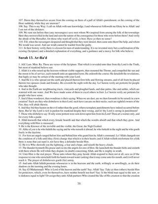 107. Deem they themselves secure from the coming on them of a pall of Allah's punishment, or the coming of the
Hour suddenly while they are unaware?
108. Say: This is my Way: I call on Allah with sure knowledge, I and whosoever followeth me Glory be to Allah! and
I am not of the idolaters.
109. We sent not before thee (any messengers) save men whom We inspired from among the folk of the townships
Have they not travelled in the land and seen the nature of the consequence for those who were before them? And verily
the abode of the Hereafter, for those who ward off (evil), is best. Have ye then no sense?
110. Till, when the messengers despaired and thought that they were denied, then came unto them Our help, and whom
We would was saved. And our wrath cannot be warded from the guilty.
111. In their history verily there is a lesson for men of understanding. It is no invented story but a confirmation of the
existing (Scripture) and a detailed explanation of everything, and a guidance and a mercy for folk who believe.

Surah 13. Ar-Ra'd
1. Alif. Lam. Mim. Ra. These are verses of the Scripture. That which is revealed unto thee from thy Lord is the Truth,
but most of mankind believe not.
2. Allah it is who raised up the heavens without visible supports, then mounted the Throne, and compelled the sun and
the moon to be of service, each runneth unto an appointed term; He ordereth the course; He detaileth the revelations,
that haply ye may be certain of the meeting with your Lord.
3. And He it is who spread out the earth and placed therein firm hills and flowing streams, and of all fruits be placed
therein two spouses (male and female). He covereth the night with the day. Lo! herein verily are portents for people
who take thought.
4. And in the Earth are neighbouring tracts, vineyards and ploughed lands, and date palms, like and unlike, which are
watered with one water. And We have made some of them to excel others in fruit. Lo! herein verily are portents for
people who have sense.
5. And if thou wonderest, then wondrous is their saying: When we are dust, are we then forsooth (to be raised) in a new
creation? Such are they who disbelieve in their Lord; such have carcans on their necks; such are rightful owners of the
Fire, they will abide therein.
6. And they bid thee hasten on the evil rather than the good, when exemplary punishments have indeed occurred before
them. But lo! thy Lord is rich in pardon for mankind despite their wrong, and lo! thy Lord is strong in punishment!
7. Those who disbelieve say: If only some portent were sent down upon him from his Lord! Thou art a warner only, and
for every folk a guide.
8. Allah knoweth that which every female beareth and that which the wombs absorb and that which they grow. And
everything with Him is measured.
9. He is the Knower of the invisible and the visible, the Great, the Nigh Exalted.
10. Alike of you is he who hideth the saying and he who noiseth it abroad, he who lurketh in the night and he who goeth
freely in the daytime.
11. For him are angels ranged before him and behind him who guard him by Allah's command. Lo! Allah changeth not
the condition of a folk until they (first) change that which is in their hearts; and if Allah willeth misfortune for a folk
there is none that can repel it, nor have they a defender beside Him.
12. He it is Who showeth you the lightning, a fear and a hope, and raiseth the heavy clouds.
13. The thunder hymneth His praise and (so do) the angels for awe of Him. He launcheth the thunder bolts and smiteth
with them whom He will while they dispute (in doubt) concerning Allah, and He is mighty in wrath.
14. Unto Him is the real prayer. Those unto whom they pray beside Allah respond to them not at all, save as (if the
response to) one who stretcheth forth his hands toward water (asking) that it may come unto his mouth, and it will never
reach it. The prayer of disbelievers goeth (far) astray.
15. And unto Allah falleth prostrate whosoever is in the heavens and the earth, willingly or unwillingly, as do their
shadows in the morning and the evening hours.
16. Say (O Muhammad): Who is Lord of the heaven and the earth? Say: Allah! Say: Take ye then (others) beside Him
for protectors, which, even for themselves, have neither benefit nor hurt? Say: Is the blind man equal to the seer, or
is darkness equal to light? Or assign they unto Allah partners Who created the like of His creation so that the creation


                                                           75
 