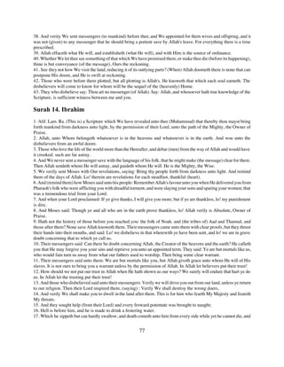 38. And verity We sent messengers (to mankind) before thee, and We appointed for them wives and offspring, and it
was not (given) to any messenger that he should bring a portent save by Allah's leave. For everything there is a time
prescribed.
39. Allah effaceth what He will, and establisheth (what He will), and with Him is the source of ordinance.
40. Whether We let thee see something of that which We have promised them, or make thee die (before its happening),
thine is but conveyance (of the message), Ours the reckoning.
41. See they not how We visit the land, reducing it of its outlying parts? (When) Allah doometh there is none that can
postpone His doom, and He is swift at reckoning.
42. Those who were before them plotted; but all plotting is Allah's. He knoweth that which each soul earneth. The
disbelievers will come to know for whom will be the sequel of the (heavenly) Home.
43. They who disbelieve say: Thou art no messenger (of Allah). Say: Allah, and whosoever hath true knowledge of the
Scripture, is sufficient witness between me and you.

Surah 14. Ibrahim
1. Alif. Lam. Ra. (This is) a Scripture which We have revealed unto thee (Muhammad) that thereby thou mayst bring
forth mankind from darkness unto light, by the permission of their Lord, unto the path of the Mighty, the Owner of
Praise.
2. Allah, unto Whom belongeth whatsoever is in the heavens and whatsoever is in the earth. And woe unto the
disbelievers from an awful doom.
3. Those who love the life of the world more than the Hereafter, and debar (men) from the way of Allah and would have
it crooked: such are far astray.
4. And We never sent a messenger save with the language of his folk, that he might make (the message) clear for them.
Then Allah sendeth whom He will astray, and guideth whom He will. He is the Mighty, the Wise.
5. We verily sent Moses with Our revelations, saying: Bring thy people forth from darkness unto light. And remind
them of the days of Allah. Lo! therein are revelations for each steadfast, thankful (heart).
6. And (remind them) how Moses said unto his people: Remember Allah's favour unto you when He delivered you from
Pharaoh's folk who were afflicting you with dreadful torment, and were slaying your sons and sparing your women; that
was a tremendous trial from your Lord.
7. And when your Lord proclaimed: If ye give thanks, I will give you more; but if ye are thankless, lo! my punishment
is dire.
8. And Moses said: Though ye and all who are in the earth prove thankless, lo! Allah verily is Absolute, Owner of
Praise.
9. Hath not the history of those before you reached you: the folk of Noah. and (the tribes of) Aad and Thamud, and
those after them? None save Allah knoweth them. Their messengers came unto them with clear proofs, but they thrust
their hands into their mouths, and said: Lo! we disbelieve in that wherewith ye have been sent, and lo! we are in grave
doubt concerning that to which ye call us.
10. Their messengers said: Can there be doubt concerning Allah, the Creator of the heavens and the earth? He calleth
you that He may forgive you your sins and reprieve you unto an appointed term. They said: Ye are but mortals like us,
who would fain turn us away from what our fathers used to worship. Then bring some clear warrant.
11. Their messengers said unto them: We are but mortals like you, but Allah giveth grace unto whom He will of His
slaves. It is not ours to bring you a warrant unless by the permission of Allah. In Allah let believers put their trust!
12. How should we not put our trust in Allah when He hath shown us our ways? We surely will endure that hurt ye do
us. In Allah let the trusting put their trust!
13. And those who disbelieved said unto their messengers: Verily we will drive you out from our land, unless ye return
to our religion. Then their Lord inspired them, (saying) : Verily We shall destroy the wrong doers,
14. And verily We shall make you to dwell in the land after them. This is for him who fearth My Majesty and feareth
My threats.
15. And they sought help (from their Lord) and every froward potentate was brought to naught;
16. Hell is before him, and he is made to drink a festering water.
17. Which he sippeth but can hardly swallow, and death cometh unto him from every side while yet he cannot die, and


                                                          77
 