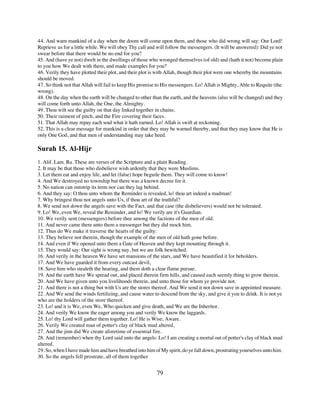 44. And warn mankind of a day when the doom will come upon them, and those who did wrong will say: Our Lord!
Reprieve us for a little while. We will obey Thy call and will follow the messengers. (It will be answered): Did ye not
swear before that there would be no end for you?
45. And (have ye not) dwelt in the dwellings of those who wronged themselves (of old) and (hath it not) become plain
to you how We dealt with them, and made examples for you?
46. Verily they have plotted their plot, and their plot is with Allah, though their plot were one whereby the mountains
should be moved.
47. So think not that Allah will fail to keep His promise to His messengers. Lo! Allah is Mighty, Able to Requite (the
wrong).
48. On the day when the earth will be changed to other than the earth, and the heavens (also will be changed) and they
will come forth unto Allah, the One, the Almighty.
49. Thou wilt see the guilty on that day linked together in chains.
50. Their raiment of pitch, and the Fire covering their faces.
51. That Allah may repay each soul what it hath earned. Lo! Allah is swift at reckoning.
52. This is a clear message for mankind in order that they may be warned thereby, and that they may know that He is
only One God, and that men of understanding may take heed.

Surah 15. Al-Hijr
1. Alif. Lam. Ra. These are verses of the Scripture and a plain Reading.
2. It may be that those who disbelieve wish ardently that they were Muslims.
3. Let them eat and enjoy life, and let (false) hope beguile them. They will come to know!
4. And We destroyed no township but there was a known decree for it.
5. No nation can outstrip its term nor can they lag behind.
6. And they say: O thou unto whom the Reminder is revealed, lo! thou art indeed a madman!
7. Why bringest thou not angels unto Us, if thou art of the truthful?
8. We send not down the angels save with the Fact, and that case (the disbelievers) would not be tolerated.
9. Lo! We, even We, reveal the Reminder, and lo! We verily are it's Guardian.
10. We verily sent (messengers) before thee among the factions of the men of old.
11. And never came there unto them a messenger but they did mock him.
12. Thus do We make it traverse the hearts of the guilty:
13. They believe not therein, though the example of the men of old hath gone before.
14. And even if We opened unto them a Gate of Heaven and they kept mounting through it.
15. They would say: Our sight is wrong nay, but we are folk bewitched.
16. And verily in the heaven We have set mansions of the stars, and We have beautified it for beholders.
17. And We have guarded it from every outcast devil,
18. Save him who stealeth the hearing, and them doth a clear flame pursue.
19. And the earth have We spread out, and placed therein firm hills, and caused each seemly thing to grow therein.
20. And We have given unto you livelihoods therein, and unto those for whom ye provide not.
21. And there is not a thing but with Us are the stores thereof. And We send it not down save in appointed measure.
22. And We send the winds fertilizing, and cause water to descend from the sky, and give it you to drink. It is not ye
who are the holders of the store thereof.
23. Lo! and it is We, even We, Who quicken and give death, and We are the Inheritor.
24. And verily We know the eager among you and verily We know the laggards.
25. Lo! thy Lord will gather them together. Lo! He is Wise, Aware.
26. Verily We created man of potter's clay of black mud altered,
27. And the jinn did We create aforetime of essential fire.
28. And (remember) when thy Lord said unto the angels: Lo! I am creating a mortal out of potter's clay of black mud
altered.
29. So, when I have made him and have breathed into him of My spirit, do ye fall down, prostrating yourselves unto him.
30. So the angels fell prostrate, all of them together


                                                         79
 