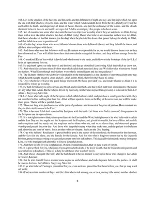 164. Lo! in the creation of the heavens and the earth, and the difference of night and day, and the ships which run upon
the sea with that which is of use to men, and the water which Allah sendeth down from the sky, thereby reviving the
earth after its death, and dispersing all kinds of beasts therein, and (in) the ordinance of the winds, and the clouds
obedient between heaven and earth: are signs (of Allah's sovereignty) for people who have sense.
165. Yet of mankind are some who take unto themselves objects of worship which they set as) rivals to Allah, loving
them with a love like (that which is the due) of Allah (only) Those who believe are stauncher in their love for Allah,
that those who do evil had but known, (on the day) when they behold the doom, that power belongeth wholly to Allah,
and that Allah is severe in punishment!
166. (On the day) when those who were followed disown those who followed (them), and they behold the doom, and
all their aims collapse with them.
167. And those who were but followers will say: If a return were possible for us, we would disown them even as they
have disowned us. Thus will Allah show them their own deeds as anguish for them, and they will not emerge from the
Fire.
168. O mankind! Eat of that which is lawful and wholesome in the earth, and follow not the footsteps of the devil. Lo!
he is an open enemy for you.
169. He enjoineth upon you only the evil and the foul, and that ye should tell concerning Allah that which ye know not.
170. And when it is said unto them: Follow that which Allah hath revealed, they say: We follow that wherein we found
our fathers. What! Even though their fathers were wholly unintelligent and had no guidance?
171. The likeness of those who disbelieve (in relation to the messenger) is as the likeness of one who calleth unto that
which heareth naught except a shout and cry. Deaf, dumb, blind, therefore they have no sense.
172. O ye who believe! Eat of the good things wherewith We have provided you, and render thanks to Allah if it is
(indeed) He whom ye worship.
173. He hath forbidden you only carrion, and blood, and swine flesh, and that which hath been immolated to (the name
of) any other than Allah. But he who is driven by necessity, neither craving nor transgressing, it is no sin for him. Lo!
Allah is Forgiving, Merciful.
174. Lo! those who hide aught of the Scripture which Allah hath revealed, and purchase a small gain therewith, they
eat into their bellies nothing else than fire. Allah will not speak to them on the Day of Resurrection, nor will He make
them grow. Theirs will be a painful doom.
175. Those are they who purchase error at the price of guidance, and torment at the price of pardon. How constant are
they in their strife to reach the Fire!
176. That is because Allah hath revealed the Scripture with the truth. Lo! those who find (a cause of) disagreement in
the Scripture are in open schism.
177. It is not righteousness that ye turn your faces to the East and the West; but righteous is he who believeth in Allah
and the Last Day and the angels and the Scripture and the Prophets; and giveth his wealth, for love of Him, to kinsfolk
and to orphans and the needy and the wayfarer and to those who ask, and to set slaves free; and observeth proper
worship and payeth the poor due. And those who keep their treaty when they make one, and the patient in tribulation
and adversity and time of stress. Such are they who are sincere. Such are the God fearing.
178. O ye who believe! Retaliation is prescribed for you in the matter of the murdered; the freeman for the freeman,
and the slave for the slave, and the female for the female. And for him who is forgiven somewhat by his (injured)
brother, prosecution according to usage and payment unto him in kindness. This is an alleviation and a mercy from your
Lord. He who transgresseth after this will have a painful doom.
179. And there is life for you in retaliation, O men of understanding, that ye may ward off (evil).
180. It is prescribed for you, when one of you approacheth death, if he leave wealth, that he bequeath unto parents and
near relatives in kindness. (This is) a duty for all those who ward off (evil).
181. And whoso changeth (the will) after he hath heard it the sin thereof is only upon those who change it. Lo! Allah
is Hearer, Knower.
182. But he who feareth from a testator some unjust or sinful clause, and maketh peace between the parties, (it shall
be) no sin for him. Lo! Allah is Forgiving, Merciful.
183. O ye who believe! Fasting is prescribed for you, even as it was prescribed for those before you, that ye may ward
off evil);
184. (Fast) a certain number of days; and (for) him who is sick among you, or on a journey, (the same) number of other


                                                           8
 