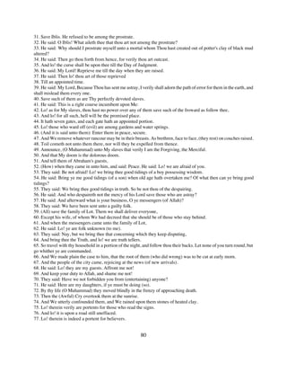 31. Save Iblis. He refused to be among the prostrate.
32. He said: O Iblis! What aileth thee that thou art not among the prostrate?
33. He said: Why should I prostrate myself unto a mortal whom Thou hast created out of potter's clay of black mud
altered?
34. He said: Then go thou forth from hence, for verily thou art outcast.
35. And lo! the curse shall be upon thee till the Day of Judgment.
36. He said: My Lord! Reprieve me till the day when they are raised.
37. He said: Then lo! thou art of those reprieved
38. Till an appointed time.
39. He said: My Lord, Because Thou has sent me astray, I verily shall adorn the path of error for them in the earth, and
shall mislead them every one.
40. Save such of them as are Thy perfectly devoted slaves.
41. He said: This is a right course incumbent upon Me:
42. Lo! as for My slaves, thou hast no power over any of them save such of the froward as follow thee,
43. And lo! for all such, hell will be the promised place.
44. It hath seven gates, and each gate hath an appointed portion.
45. Lo! those who ward off (evil) are among gardens and water springs.
46. (And it is said unto them): Enter them in peace, secure.
47. And We remove whatever rancour may be in their breasts. As brethren, face to face, (they rest) on couches raised.
48. Toil cometh not unto them there, nor will they be expelled from thence.
49. Announce, (O Muhammad) unto My slaves that verily I am the Forgiving, the Merciful.
50. And that My doom is the dolorous doom.
51. And tell them of Abraham's guests,
52. (How) when they came in unto him, and said: Peace. He said: Lo! we are afraid of you.
53. They said: Be not afraid! Lo! we bring thee good tidings of a boy possessing wisdom.
54. He said: Bring ye me good tidings (of a son) when old age hath overtaken me? Of what then can ye bring good
tidings?
55. They said: We bring thee good tidings in truth. So be not thou of the despairing.
56. He said: And who despaireth not the mercy of his Lord save those who are astray?
57. He said: And afterward what is your business, O ye messengers (of Allah)?
58. They said: We have been sent unto a guilty folk.
59. (All) save the family of Lot. Them we shall deliver everyone,
60. Except his wife, of whom We had decreed that she should be of those who stay behind.
61. And when the messengers came unto the family of Lot,
62. He said: Lo! ye are folk unknown (to me).
63. They said: Nay, but we bring thee that concerning which they keep disputing,
64. And bring thee the Truth, and lo! we are truth tellers.
65. So travel with thy household in a portion of the night, and follow thou their backs. Let none of you turn round, but
go whither ye are commanded.
66. And We made plain the case to him, that the root of them (who did wrong) was to be cut at early morn.
67. And the people of the city came, rejoicing at the news (of new arrivals).
68. He said: Lo! they are my guests. Affront me not!
69. And keep your duty to Allah, and shame me not!
70. They said: Have we not forbidden you from (entertaining) anyone?
71. He said: Here are my daughters, if ye must be doing (so).
72. By thy life (O Muhammad) they moved blindly in the frenzy of approaching death.
73. Then the (Awful) Cry overtook them at the sunrise.
74. And We utterly confounded them, and We rained upon them stones of heated clay.
75. Lo! therein verily are portents for those who read the signs.
76. And lo! it is upon a road still uneffaced.
77. Lo! therein is indeed a portent for believers.


                                                          80
 
