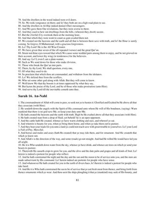 78. And the dwellers in the wood indeed were evil doers.
79. So. We took vengeance on them; and lo! they both are on a high road plain to see.
80. And the dwellers in Al-Hijr indeed denied (Our) messengers.
81. And We gave them Our revelations, but they were averse to them.
82. And they used to hew out dwellings from the hills, (wherein they dwelt) secure.
83. But the (Awful) Cry overtook them at the morning hour,
84. And that which they were wont to count as gain availed them not.
85. We created not the heavens and the earth and all that is between them save with truth, and lo! the Hour is surely
coming. So forgive, O Muhammad, with a gracious forgiveness.
86. Lo! Thy Lord! He is the All Wise Creator.
87. We have given thee seven of the oft repeated (verses) and the great Qur’an.
88. Strain not thine eyes toward that which We cause some wedded pairs among them to enjoy, and be not grieved on
their account, and lower thy wing (in tenderness) for the believers.
89. And say: Lo! I, even I, am a plain warner,
90. Such as We send down for those who make division,
91. Those who break the Qur’an into parts.
92. Them, by thy Lord, We shall question, every one,
93. Of what they used to do.
94. So proclaim that which thou art commanded, and withdraw from the idolaters.
95. Lo! We defend thee from the scoffers,
96. Who set some other god along with Allah. But they will come to know.
97. Well know We that thy bosom is at times oppressed by what they say,
98. But hymn the praise of thy Lord, and be of those who make prostration (unto Him).
99. And serve thy Lord till the inevitable cometh unto thee.

Surah 16. An-Nahl
1. The commandment of Allah will come to pass, so seek not ye to hasten it. Glorified and Exalted be He above all that
they associate (with Him).
2. He sendeth down the angels with the Spirit of His command unto whom He will of His bondmen, (saying): Warn
mankind that there is no god save Me, so keep your duty unto Me.
3. He hath created the heavens and the earth with truth. High be He exalted above all that they associate (with Him).
4. He hath created man from a drop of fluid, yet behold! he is an open opponent.
5. And the cattle hath He created, whence ye have warm clothing and uses, and whereof ye eat.
6. And wherein is beauty for you, when ye bring them home, and when ye take them out to pasture.
7. And they bear your loads for you unto a land ye could not reach save with great trouble to yourselves. Lo! your Lord
is Full of Pity, Merciful.
8. And horses and mules and asses (hath He created) that ye may ride them, and for ornament. And He createth that
which ye know not.
9. And Allah's is the direction of the way, and some (roads) go not straight. And had He willed He would have led you
all aright.
10. He it is Who sendeth down water from the sky, whence ye have drink, and whence are trees on which ye send your
beasts to pasture.
11. Therewith He causeth crops to grow for you, and the olive and the date palm and grapes and all kinds of fruit. Lo!
herein is indeed a portent for people who reflect.
12. And he hath constrained the night and the day and the sun and the moon to be of service unto you, and the stars are
made subservient by His command. Lo! herein indeed are portents for people who have sense.
13. And whatsoever He hath created for you in the earth of divers hues, lo! therein is indeed a portent for people who
take heed.
14. And He it is Who hath constrained the sea to be of service that ye eat fresh meat from thence, and bring forth from
thence ornaments which ye wear. And thou seest the ships ploughing it that ye (mankind) may seek of His bounty, and


                                                         81
 