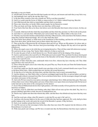 that haply ye may give thanks.
15. And He hath cast into the earth firm hills that it quake not with you, and streams and roads that ye may find a way.
16. And landmarks (too), and by the star they find a way.
17. Is He then Who createth as him who createth not? Will ye not then remember?
18. And if ye would count the favour of Allah ye cannot reckon it. Lo! Allah is indeed Forgiving, Merciful.
19. And Allah knoweth that which ye keep hidden and that which ye proclaim.
20. Those unto whom they cry beside Allah created naught, but are themselves created.
21. (They are) dead, not living. And they know not when they will be raised.
22. Your God is One God. But as for those who believe not in the Hereafter their hearts refuse to know, for they are
proud.
23. Assuredly Allah knoweth that which they keep hidden and that which they proclaim. Lo! He loveth not the proud.
24. And when it is said unto them: What hath your Lord revealed? they say: (Mere) fables of the men of old.
25. That they may bear their burdens undiminished on the Day of Resurrection, with somewhat of the burdens of those
whom they mislead without knowledge. Ah! evil is that which they bear!
26. Those before them plotted, so Allah struck at the foundations of their building, and then the roof fell down upon
them from above them, and the doom came on them whence they knew not;
27. Then on the Day of Resurrection He will disgrace them and will say: Where are My partners, for whose sake ye
opposed (My Guidance)? Those who have been given knowledge will say: Disgrace this day and evil are upon the
disbelievers,
28. Whom the angels cause to die while they are wronging themselves. Then will they make full submission (saying):
We used not to do any wrong. Nay! Surely Allah is Knower of what ye used to do.
29. So enter the gates of hell, to dwell therein for ever. Woeful indeed will be the lodging of the arrogant.
30. And it is said unto those who ward off (evil): What hath your Lord revealed? They say Good: For those who do good
in this world there is a good (reward) and the home of the Hereafter will be better. Pleasant indeed will be the home
of those who ward off (evil).
31. Gardens of Eden which they enter, underneath which rivers flow, wherein they have what they will. Thus Allah
repayeth those who ward off (evil).
32. Those whom the angels cause to die (when they are) good They say: Peace be unto you! Enter the Garden because
of what ye used to do.
33. Await they aught save that the angels should come unto them or thy Lord's command should come to pass? Even
so did those before them. Allah wronged them not, but they did wrong themselves,
34. So that the evil of what they did smote them, and that which they used to mock surrounded them.
35. And the idolaters say: Had Allah willed, we had not worshipped aught beside Him, we and our fathers, nor had we
forbidden aught without (command from) Him. Even so did those before them. Are the messengers charged with aught
save plain conveyance (of the message)?
36. And verily We have raised in every nation a messenger, (proclaiming): Serve Allah and shun false gods. Then some
of them (there were) whom Allah guided, and some of them (there were) upon whom error had just hold. Do but travel
in the land and see the nature of the consequence for the deniers!
37. Even if thou (O Muhammad) desirest their right guidance, still Allah assuredly will not guide him who misleadeth.
Such have no helpers.
38. And they swear by Allah their most binding oaths (that) Allah will not raise up him who dieth. Nay, but it is a
promise (binding) upon Him in truth, but most of mankind know not,
39. That he may explain unto them that wherein they differ, and that those who disbelieved may know that they were
liars.
40. And Our word unto a thing, when We intend it, is only that We say unto it: Be! and it is.
41. And those who became fugitives for the cause of Allah after they had been oppressed, We verily shall give them
goodly lodging in the world, and surely the reward of the Hereafter is greater, if they but knew;
42. Such as are steadfast and put their trust in Allah.
43. And We sent not (as Our messengers) before thee other than men whom We inspired Ask the followers of the
Remembrance if ye know not!
44. With clear proofs and writings; and We have revealed unto thee the Remembrance that thou mayst explain to


                                                          82
 