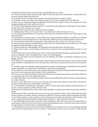 mankind that which hath been revealed for them, and that haply they may reflect.
45. Are they who plan ill deeds then secure that Allah will not cause the earth to swallow them, or that the doom will
not come on them whence they know not?
46. Or that He will not seize them in their going to and fro that there be no escape for them?
47. Or that He will not seize them with a gradual wasting? Lo! thy Lord is indeed Full of Pity, Merciful!
48. Have they not observed all thing that Allah hath created, how their shadows incline to the right and to the left,
making prostration unto Allah, and they are lowly?
49. And unto Allah maketh prostration whatsoever is in the heavens and whatsoever is in the earth of living creatures,
and the angels (also), and they are not proud
50. They fear their Lord above them, and do what they are hidden.
51. Allah hath said: Choose not two gods. There is only One God. So of Me, Me only, be in awe.
52. Unto Him belongeth whatsoever is in the heavens and the earth, and religion is His for ever. Will ye then fear any
other than Allah?
53. And whatever of comfort ye enjoy, it is from Allah. Then, when misfortune reacheth you, unto Him ye cry for help.
54. And afterward, when He hath rid you of the misfortune, behold! a set of you attribute partners to their Lord,
55. So as to deny that which We have given them. Then enjoy life (while ye may), for ye will come to know.
56. And they assign a portion of that which We have given them unto what they know not. By Allah! but ye will indeed
be asked concerning (all) that ye used to invent.
57. And they assign unto Allah daughters. Be He glorified! and unto themselves what they desire;
58. When if one of them receiveth tidings of the birth of a female, his face remaineth darkened, and he is wroth
inwardly.
59. He bideth himself from the folk because of the evil of that whereof he hath bad tidings, (asking himself): Shall he
keep it in contempt, or bury it beneath the dust. Verily evil is their judgment.
60. For those who believe not in the Hereafter is an evil similitude, and Allah's is the Sublime Similitude. He is the
Mighty, the Wise.
61. If Allah were to take mankind to task for their wrong doing, he would not leave hereon a living creature, but He
reprieveth them to an appointed term, and when their term cometh they cannot put (it) off an hour nor (yet) advance
(it).
62. And they assign unto Allah that which they (themselves) dislike, and their tongues expound the lie that the better
portion will be theirs. Assuredly theirs will be the Fire, and they will be abandoned.
63. By Allah, We verily sent messengers unto the nations before thee, but the devil made their deeds fair seeming unto
them. So be is their patron this day, and theirs will be a painful doom.
64. And we have revealed the Scripture unto thee only that thou mayst explain unto them that wherein they differ, and
(as) a guidance and a mercy for a people who believe.
65. Allah sendeth down water from the sky and therewith revives the earth after her death! Lo! herein is indeed a portent
for a folk whim hear.
66. And lo! in the cattle there is a lesson for you. We give you to drink of that which is in their bellies, from betwixt
the refuse and the blood, pure milk palatable to the drinkers.
67. And of the fruits of the date palm, and grapes, whence ye derive strong drink and (also) good nourishment. Lo!
therein, is indeed a portent for people who have sense.
68. And thy Lord inspired the bee, saying: Choose thou habitations in the hills and in the trees and in that which they
thatch;
69. Then eat of all fruits, and follow the ways of thy Lord, made smooth (for thee). There cometh forth from their
bellies a drink diverse of hues, wherein is healing for mankind. Lo! herein is indeed a portent for people who reflect.
70. And Allah createth you, then causeth you to die, and among you is he who is brought back to the most abject stage
of life, so that be knoweth nothing after (having had) knowledge. Lo ! Allah is Knower, Powerful.
71. And Allah hath favoured some of you above others in provision. Now those who are more favoured will by no
means hand over their provision to those (slaves) whom their right hands possess, so that they may be equal with them
in respect thereof. Is it then the grace of Allah that they deny?
72. And Allah hath given you wives of your own kind, and hath given you, from your wives, sons and grandsons, and hath
made provision of good things for you. Is it then in vanity that they believe and in the grace of Allah that they


                                                          83
 