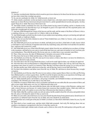 disbelieve?
73. And they worship beside Allah that which owneth no provision whatsoever for them from the heavens or the earth,
nor have they (whom they worship) any power.
74. So coin not similitudes for Allah. Lo! Allah knoweth; ye know not.
75. Allah coineth a similitude: (on the one hand) a (mere) chattel slave, who hath control of nothing, and (on the other
hand) one on whom We have bestowed a fair provision from Us, and he spendeth thereof secretly and openly. Are they
equal? Praise be to Allah! But most of them know not.
76. And Allah coineth a similitude Two men, one of them dumb, having control of nothing, and he is a burden on his
owner; whithersoever be directeth him to go, he bringeth no good. Is he equal with one who enjoineth justice and
followeth a straight path (of conduct)?
77. And unto Allah belongeth the Unseen of the heavens and the earth, and the matter of the Hour (of Doom) is but as
a winkling of the eye, or it is nearer still. Lo! Allah is Able to do all things.
78. And Allah brought you forth from the wombs of your mothers knowing nothing, and gave you hearing and sight and
hearts that haply ye might give thanks.
79. Have they not seen the birds obedient in mid-air? None holdeth them save Allah. Lo! herein, verily, are portents
for a people who believe.
80. And Allah hath given you in your houses an abode, and hath given you (also), of the hides of cattle, houses which
ye find light (to carry) on the day of migration and on the day of pitching camp; and of their wool and their fur and their
hair, caparison and comfort for a while.
81. And Allah hath given you, of that which He hath created, shelter from the sun; and hath given you places of refuge
in the mountains, and hath given you coats to ward off the heat from you, and coats (of armour) to save you from your
own foolhardiness. Thus doth He perfect His favour unto you, in order that ye may surrender (unto Him).
82. Then, if they turn away, thy duty (O Muhammad) is but plain conveyance (of the message).
83. They know the favour of Allah and then deny it. Most of them are ingrates.
84. And (bethink you of) the day when We raise up of every nation a witness, then there is no leave for disbelievers,
nor are they allowed to make amends.
85. And when those who did wrong behold the doom, it will not be made light for them, nor will they be reprieved.
86. And when those who ascribed partners to Allah behold those partners of theirs, they will say: Our Lord! these are
our partners unto whom we used to cry instead of Thee. But they will fling to them the saying: Lo! ye verily are liars!
87. And they proffer unto Allah submission on that day, and all that they used to invent hath failed them.
88. For those who disbelieve and debar (men) from the way of Allah, We add doom to doom because they wrought
corruption.
89. And (bethink you of) the day when We raise in every nation a witness against them of their own folk, and We bring
thee (Muhammad) as a witness against these. And We reveal the Scripture unto thee as an exposition of all things, and
a guidance and a mercy and good tidings for those who have surrendered (to Allah).
90. Lo! Allah enjoineth justice and kindness, and giving to kinsfolk, and forbiddeth lewdness and abomination and
wickedness. He exhorteth you in order that ye may take heed.
91. Fulfill the covenant of Allah when ye have covenanted, and break not your oaths after the asseveration of them, and
after ye have made Allah surety over you. Lo! Allah knoweth what ye do.
92. And be not like unto her who unravelleth the thread, after she hath made it strong, to thin filaments, making your
oaths a deceit between you because of a nation being more numerous than (another) nation. Allah only trieth you
thereby, and He verily will explain to you on the Day of Resurrection that wherein ye differed.
93. Had Allah willed He could have made you (all) one nation, but He sendeth whom He will astray and guideth whom
He will, and ye will indeed be asked of what ye used to do.
94. Make not your oaths a deceit between you, lest a foot should slip after being firmly planted and ye should taste evil
forasmuch as ye debarred (men) from the way of Allah, and yours should be an awful doom.
95. And purchase not a small gain at the price of Allah's covenant. Lo! that which Allah hath is better for you, if ye did
but know.
96. That which ye have wasteth away, and that which Allah hath remaineth. And verily We shall pay those who are
steadfast a recompense in proportion to the best of what they used to do.
97. Whosoever doeth right, whether male or female, and is a believer, him verily We shall quicken with good life, and


                                                           84
 