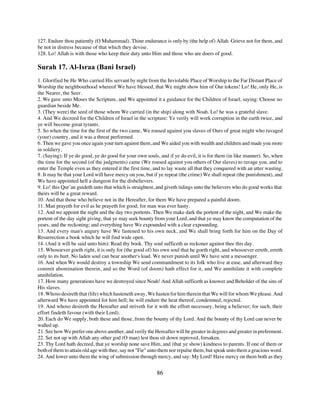 127. Endure thou patiently (O Muhammad). Thine endurance is only by (the help of) Allah. Grieve not for them, and
be not in distress because of that which they devise.
128. Lo! Allah is with those who keep their duty unto Him and those who are doers of good.

Surah 17. Al-Israa (Bani Israel)
1. Glorified be He Who carried His servant by night from the Inviolable Place of Worship to the Far Distant Place of
Worship the neighbourhood whereof We have blessed, that We might show him of Our tokens! Lo! He, only He, is
the Nearer, the Seer.
2. We gave unto Moses the Scripture, and We appointed it a guidance for the Children of Israel, saying: Choose no
guardian beside Me.
3. (They were) the seed of those whom We carried (in the ship) along with Noah. Lo! he was a grateful slave.
4. And We decreed for the Children of Israel in the scripture: Ye verily will work corruption in the earth twice, and
ye will become great tyrants.
5. So when the time for the first of the two came, We roused against you slaves of Ours of great might who ravaged
(your) country, and it was a threat performed.
6. Then we gave you once again your turn against them, and We aided you with wealth and children and made you more
in soldiery,
7. (Saying): If ye do good, ye do good for your own souls, and if ye do evil, it is for them (in like manner). So, when
the time for the second (of the judgments) came (We roused against you others of Our slaves) to ravage you, and to
enter the Temple even as they entered it the first time, and to lay waste all that they conquered with an utter wasting.
8. It may be that your Lord will have mercy on you, but if ye repeat (the crime) We shall repeat (the punishment), and
We have appointed hell a dungeon for the disbelievers.
9. Lo! this Qur’an guideth unto that which is straightest, and giveth tidings unto the believers who do good works that
theirs will be a great reward.
10. And that those who believe not in the Hereafter, for them We have prepared a painful doom.
11. Man prayeth for evil as he prayeth for good; for man was ever hasty.
12. And we appoint the night and the day two portents. Then We make dark the portent of the night, and We make the
portent of the day sight giving, that ye may seek bounty from your Lord, and that ye may know the computation of the
years, and the reckoning; and everything have We expounded with a clear expounding.
13. And every man's augury have We fastened to his own neck, and We shall bring forth for him on the Day of
Resurrection a book which he will find wide open.
14. (And it will be said unto him): Read thy book. Thy soul sufficeth as reckoner against thee this day.
15. Whosoever goeth right, it is only for (the good of) his own soul that he goeth right, and whosoever erreth, erreth
only to its hurt. No laden soul can bear another's load. We never punish until We have sent a messenger.
16. And when We would destroy a township We send commandment to its folk who live at ease, and afterward they
commit abomination therein, and so the Word (of doom) hath effect for it, and We annihilate it with complete
annihilation.
17. How many generations have we destroyed since Noah! And Allah sufficeth as knower and Beholder of the sins of
His slaves.
18. Whoso desireth that (life) which hasteneth away, We hasten for him therein that We will for whom We please. And
afterward We have appointed for him hell; he will endure the heat thereof, condemned, rejected.
19. And whoso desireth the Hereafter and striveth for it with the effort necessary, being a believer; for such, their
effort findeth favour (with their Lord).
20. Each do We supply, both these and those, from the bounty of thy Lord. And the bounty of thy Lord can never be
walled up.
21. See how We prefer one above another, and verily the Hereafter will be greater in degrees and greater in preferment.
22. Set not up with Allah any other god (O man) lest thou sit down reproved, forsaken.
23. Thy Lord hath decreed, that ye worship none save Him, and (that ye show) kindness to parents. If one of them or
both of them to attain old age with thee, say not "Fie" unto them nor repulse them, but speak unto them a gracious word.
24. And lower unto them the wing of submission through mercy, and say: My Lord! Have mercy on them both as they


                                                          86
 