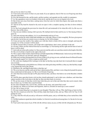 did care for me when I was little.
25. Your Lord is best aware of what is in your minds. If ye are righteous, then lo! He was ever Forgiving unto those
who turn (unto Him).
26. Give the kinsman his due, and the needy, and the wayfarer, and squander not (thy wealth) in wantonness.
27. Lo! the squanderers were ever brothers of the devils, and the devil was ever an ingrate to his Lord.
28. But if thou turn away from them, seeking mercy from thy Lord, for which thou hopest, then speak unto them a
reasonable word.
29. And let not thy hand be chained to thy neck nor open it with a complete opening, lest thou sit down rebuked,
denuded.
30. Lo! thy Lord enlargeth the provision for whom He will, and straiteneth (it for whom He will). Lo, He was ever
Knower, Seer of His slaves.
31. Slay not your children, fearing a fall to poverty, We shall provide for them and for you. Lo! the slaying of them is
great sin.
32. And come not near unto adultery. Lo! it is an abomination and an evil way.
33. And slay not the life which Allah hath forbidden save with right. Whoso is slain wrongfully, We have given power
unto his heir, but let him not commit excess in slaying. Lo! he will be helped.
34. Come not near the wealth of the orphan save with that which is better till he come to strength; and keep the
covenant. Lo! of the covenant it will be asked.
35. Fill the measure then ye measure, and weigh with a right balance; that is meet, and better in the end.
36. (O man), follow not that whereof thou hast no knowledge. Lo! the hearing and the sight and the heart of each of
these it will be asked.
37. And walk not in the earth exultant. Lo! thou canst not rend the earth, nor canst thou stretch to the height of the hills.
38. The evil of all that is hateful in the sight of thy Lord.
39. This is (part) of that wisdom wherewith thy Lord hath inspired thee (O Muhammad). And set not up with Allah any
other god, lest thou be cast into hell, reproved, abandoned.
40. Hath your Lord then distinguished you (O men of Mecca) by giving you sons, and hath chosen for Himself females
from among the angels? Lo! verily ye speak an awful word!
41. We verily have displayed (Our warnings) in this Qur’an that they may take heed, but it increaseth them in naught
save aversion.
42. Say (O Muhammad, to the disbelievers): If there were other gods along with Him, as they say, then had they sought
a way against the Lord of the Throne.
43. Glorified is He, and High Exalted above what they say!
44. The seven heavens and the earth and all that is therein praise Him, and there is not a thing but hymneth his praise;
but ye understand not their praise. Lo! He is ever Clement, Forgiving.
45. And when thou recitest the Qur’an We place between thee, and those who believe not in the Hereafter a hidden
barrier;
46. And We place upon their hearts veils lest they should understand it, and in their ears a deafness; and when thou
makest mention of thy Lord alone in the Qur’an, they turn their backs in aversion.
47. We are best aware of what they wish to hear when they give ear to thee and when they take secret counsel, when
the evil doers say: Ye follow but a man bewitched.
48. See what similitudes they coin for thee, and thus are all astray, and cannot find a road!
49. And they say: When we are bones and fragments, shall we, forsooth, be raised up as a new creation?
50. Say: Be ye stones or iron
51. Or some created thing that is yet greater in your thoughts! Then they will say: Who shall bring us back (to life).
Say: He who created you at the first. Then will they shake their heads at thee, and say: When will it be? Say: It will
perhaps be soon;
52. A day when He will call you and ye will answer with His praise, and ye will think that ye have tarried but a little
while.
53. Tell My bondmen to speak that which is kindlier. Lo! the devil soweth discord among them. Lo! the devil is for man
an open foe.
54. Your Lord is best aware of you. If He will, He will have mercy on you, or if He will, He will punish you. We have


                                                            87
 