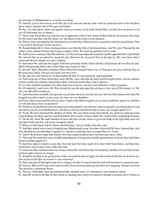 not sent thee (O Muhammad) as a warden over them.
55. And thy Lord is best aware of all who are in the heavens and the earth. And we preferred some of the Prophets
above others, and unto David We gave the Psalms.
56. Say: Cry unto those (saints and angels) whom ye assume (to be gods) beside Him, yet they have no power to rid
you of misfortune nor to change.
57. Those unto whom they cry seek the way of approach to their Lord, which of them shall be the nearest; they hope
for His mercy and they fear His doom. Lo! the doom of thy Lord is to be shunned.
58. There is not a township but We shall destroy it ere the Day of Resurrection, or punish it with dire punishment. That
is set forth in the Book (of Our decrees).
59. Naught hindereth Us from sending portents save that the folk of old denied them. And We gave Thamud the she
camel a clear portent but they did wrong in respect of her. We send not portents save to warn.
60. And (it was a warning) when We told thee: Lo! thy Lord encompasseth mankind, and We appointed the vision which
We showed thee as an ordeal for mankind, and (likewise) the Accursed Tree in the Qur’an. We warn them, but it
increaseth them in naught save gross impiety.
61. And when We said unto the angels: Fall down prostrate before Adam and they fell prostrate all save Ibis, he said:
Shall I fall prostrate before that which Thou hast created of clay?
62. He said: Seest Thou this (creature) whom Thou hast honoured above me, if Thou give me grace until the Day of
Resurrection I verily will seize his seed, save but a few.
63. He said: Go, and whosoever of them followeth thee lo! your payment, ample payment.
64. And excite any of them whom thou canst with thy voice, and urge thy horse and foot against them, and be a partner
in their wealth and children, and promise them. Satan promiseth them only to deceive.
65. Lo! My (faithful) bondmen over them thou hast no power, and thy Lord sufficeth as (their) guardian.
66. (O mankind), your Lord is He Who driveth for you the ship upon the sea that ye may seek of His bounty. Lo! He
was ever Merciful toward you.
67. And when harm toucheth you upon the sea, all unto whom ye cry (for succour) fail save Him (alone), but when He
bringeth you safe to land, ye turn away, for man was ever thankless.
68. Feel ye then secure that He will not cause a slope of the land to engulf you, or send a sandstorm, upon you, and then
ye will find that ye have no protector?
69. Or feel ye secure that He will not return you to that (plight) a second time, and send against you a hurricane of wind
and drown you for your thanklessness, and then ye will not find therein that ye have any avenger against Us?
70. Verily We have honoured the children of Adam. We carry them on the land and the sea, and have made provision
of good things for them, and have preferred them above many of those whom We created with a marked preferment.
71. On the day when We shall summon ill men with their record, whoso is given his book in his right hand such will
read their book and they will not be wronged a shred.
72. Whoso is blind here wilt be blind in the Hereafter, and yet further from the road.
73. And they indeed strove hard to beguile thee (Muhammad) away from that wherewith We have inspired thee, that
thou shouldst invent other than it against Us; and then would they have accepted thee as a friend.
74. And if We had not made thee wholly firm thou mightest almost have inclined unto them a little.
75. Then had We made thee taste a double (punishment) of living and a double (punishment) of dying, then hadst thou
found no helper against Us.
76. And they indeed wished to scare thee from the land that they might drive thee forth from thence, and then they
would have stayed (there) but a little after thee.
77. (Such was Our) method in the case of those whom We sent before thee (to mankind), and thou wilt not find for Our
method aught of power to change.
78. Establish worship at the going down of the sun until the dark of night, and (the recital of) the Qur’an at dawn. Lo!
(the recital of) the Qur’an at dawn is ever witnessed.
79. And some part of the night awake for it, a largess for thee. It may be that thy Lord will raise thee to a praised estate.
80. And say: My Lord! Cause me to come in with a firm incoming and to go out with a firm outgoing. And give me from
Thy presence a sustaining Power.
81. And say: Truth hath come and falsehood hath vanished away. Lo! falsehood is ever bound to vanish.
82. And We reveal of the Qur’an that which is a healing and a mercy for believers though it increase the evil doers in


                                                            88
 