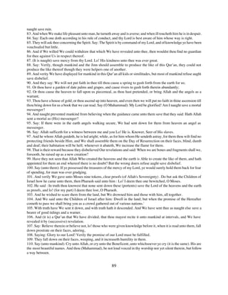 naught save ruin.
83. And when We make life pleasant unto man, he turneth away and is averse; and when ill toucheth him he is in despair.
84. Say: Each one doth according to his rule of conduct, and thy Lord is best aware of him whose way is right.
85. They will ask thee concerning the Spirit. Say: The Spirit is by command of my Lord, and of knowledge ye have been
vouchsafed but little.
86. And if We willed We could withdraw that which We have revealed unto thee, then wouldst thou find no guardian
for thee against Us in respect thereof.
87. (It is naught) save mercy from thy Lord. Lo! His kindness unto thee was ever great.
88. Say: Verily, though mankind and the Jinn should assemble to produce the like of this Qur’an, they could not
produce the like thereof though they were helpers one of another.
89. And verity We have displayed for mankind in this Qur’an all kids or similitudes, but most of mankind refuse aught
save disbelief.
90. And they say: We will not put faith in thee till thou cause a spring to gush forth from the earth for us;
91. Or thou have a garden of date palms and grapes, and cause rivers to gush forth therein abundantly;
92. Or thou cause the heaven to fall upon us piecemeal, as thou hast pretended, or bring Allah and the angels as a
warrant;
93. Thou have a house of gold; or thou ascend up into heaven, and even then we will put no faith in thine ascension till
thou bring down for us a book that we can read. Say (O Muhammad): My Lord be glorified! Am I naught save a mortal
messenger?
94. And naught prevented mankind from believing when the guidance came unto them save that they said: Hath Allah
sent a mortal as (His) messenger?
95. Say: If there were in the earth angels walking secure, We had sent down for them from heaven an angel as
messenger.
96. Say: Allah sufficeth for a witness between me and you Lo! He is. Knower, Seer of His slaves.
97. And he whom Allah guideth, he is led aright; while, as for him whom He sendeth astray, for them thou wilt find no
protecting friends beside Him, and We shall assemble them on the Day of Resurrection on their faces, blind, dumb
and deaf; their habitation will be hell; whenever it abateth, We increase the flame for them.
98. That is their reward because they disbelieved Our revelations and said: When we are bones and fragments shall we,
forsooth, be raised up as a new creation?
99. Have they not seen that Allah Who created the heavens and the earth is Able to create the like of them, and hath
appointed for them an end whereof there is no doubt? But the wrong doers refuse aught save disbelief.
100. Say (unto them): If ye possessed the treasures of the mercy of my Lord, ye would surely hold them back for fear
of spending, for man was ever grudging.
101. And verily We gave unto Moses nine tokens, clear proofs (of Allah's Sovereignty) . Do but ask the Children of
Israel how he came unto them, then Pharaoh said unto him : Lo! I deem thee one bewitched, O Moses.
102. He said : In truth thou knowest that none sent down these (portents) save the Lord of the heavens and the earth
as proofs, and lo! (for my part) I deem thee lost, O Pharaoh.
103. And he wished to scare them from the land, but We drowned him and those with him, all together.
104. And We said unto the Children of Israel after him: Dwell in the land; but when the promise of the Hereafter
cometh to pass we shall bring you as a crowd gathered out of various nations.'
105. With truth have We sent it down, and with truth hath it descended. And We have sent thee as naught else save a
bearer of good tidings and a warner.
106. And (it is) a Qur’an that We have divided, that thou mayest recite it unto mankind at intervals, and We have
revealed it by (successive) revelation.
107. Say: Believe therein or believe not, lo! those who were given knowledge before it, when it is read unto them, fall
down prostrate on their faces, adoring,
108. Saying: Glory to our Lord! Verily the promise of our Lord must be fulfilled.
109. They fall down on their faces, weeping, and it increaseth humility in them.
110. Say (unto mankind): Cry unto Allah, or cry unto the Beneficent, unto whichsoever ye cry (it is the same). His are
the most beautiful names. And thou (Muhammad), be not loud voiced in thy worship nor yet silent therein, but follow
a way between.


                                                          89
 