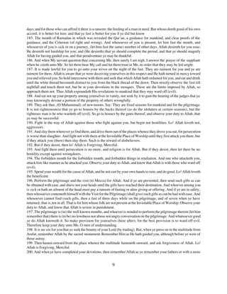 days; and for those who can afford it there is a ransom: the feeding of a man in need. But whoso doeth good of his own
accord, it is better for him: and that ye fast is better for you if ye did but know
185. The month of Ramadan in which was revealed the Qur’an, a guidance for mankind, and clear proofs of the
guidance, and the Criterion (of right and wrong). And whosoever of you is present, let him fast the month, and
whosoever of you is sick or on a journey, (let him fast the same) number of other days. Allah desireth for you ease;
He desireth not hardship for you; and (He desireth) that ye should complete the period, and that ye should magnify
Allah for having guided you, and that peradventure ye may be thankful.
186. And when My servant question thee concerning Me, then surely I am nigh. I answer the prayer of the suppliant
when he crieth unto Me. So let them bear My call and let them trust in Me, in order that they may be led aright.
187. It is made lawful for you to go unto your wives on the night of the fast. They are raiment for you and ye are
raiment for them. Allah is aware that ye were deceiving yourselves in this respect and He hath turned in mercy toward
you and relieved you. So hold intercourse with them and seek that which Allah hath ordained for you, and eat and drink
until the white thread becometh distinct to you from the black thread of the dawn. Then strictly observe the fast till
nightfall and touch them not, but be at your devotions in the mosques. These are the limits imposed by Allah, so
approach them not. Thus Allah expoundeth His revelations to mankind that they may ward off (evil).
188. And eat not up your property among yourselves in vanity, nor seek by it to gain the hearing of the judges that ye
may knowingly devour a portion of the property of others wrongfully.
189. They ask thee, (O Muhammad), of new moons. Say: They are fixed seasons for mankind and for the pilgrimage.
It is not righteousness that ye go to houses by the backs thereof (as do the idolaters at certain seasons), but the
righteous man is he who wardeth off (evil). So go to houses by the gates thereof, and observe your duty to Allah, that
ye may be successful
190. Fight in the way of Allah against those who fight against you, but begin not hostilities. Lo! Allah loveth not,
aggressors.
191. And slay them wherever ye find them, and drive them out of the places whence they drove you out, for persecution
is worse than slaughter. And fight not with them at the Inviolable Place of Worship until they first attack you there, but
if they attack you (there) then slay them. Such is the reward of disbelievers.
192. But if they desist, then lo! Allah is Forgiving, Merciful.
193. And fight them until persecution is no more, and religion is for Allah. But if they desist, then let there be no
hostility except against wrongdoers.
194. The forbidden month for the forbidden month, and forbidden things in retaliation. And one who attacketh you,
attack him like manner as he attacked you. Observe your duty to Allah, and know that Allah is with those who ward off
(evil).
195. Spend your wealth for the cause of Allah, and be not cast by your own hands to ruin; and do good. Lo! Allah loveth
the beneficent
196. Perform the pilgrimage and the visit (to Mecca) for Allah. And if ye are prevented, then send such gifts as can
be obtained with ease, and shave not your heads until the gifts have reached their destination. And whoever among you
is sick or hath an ailment of the head must pay a ransom of fasting or alms giving or offering. And if ye are in safety,
then whosoever contenteth himself with the Visit for the Pilgrimage (shall give) such gifts as can be had with ease. And
whosoever cannot find (such gifts, then a fast of three days while on the pilgrimage, and of seven when ye have
returned; that is, ten in all. That is for him whose folk are not present at the Inviolable Place of Worship. Observe your
duty to Allah, and know that Allah is severe in punishment.
197. The pilgrimage is (in) the well known months, and whoever is minded to perform the pilgrimage therein (let him
remember that) there is (to be) no lewdness nor abuse nor angry conversation on the pilgrimage. And whatsoever good
ye do Allah knoweth it. So make provision for yourselves (here after); for the best provision is to ward off evil.
Therefore keep your duty unto Me, O men of understanding.
198. It is no sin for you that ye seek the bounty of your Lord (by trading). But, when ye press on in the multitude from
Arafat, remember Allah by the sacred monument. Remember Him as He hath guided you, although before ye were of
those astray.
199. Then hasten onward from the place whence the multitude hasteneth onward, and ask forgiveness of Allah. Lo!
Allah is Forgiving, Merciful.
200. And when ye have completed your devotions, then remember Allah as ye remember your fathers or with a more


                                                            9
 