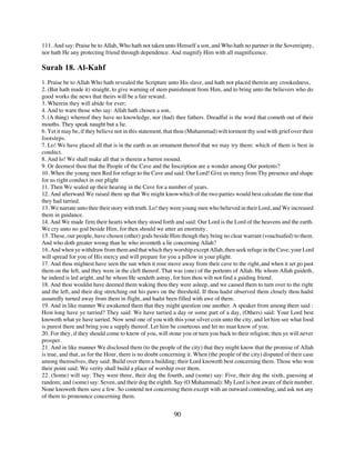 111. And say: Praise be to Allah, Who hath not taken unto Himself a son, and Who hath no partner in the Sovereignty,
nor hath He any protecting friend through dependence. And magnify Him with all magnificence.

Surah 18. Al-Kahf
1. Praise be to Allah Who hath revealed the Scripture unto His slave, and hath not placed therein any crookedness,
2. (But hath made it) straight, to give warning of stem punishment from Him, and to bring unto the believers who do
good works the news that theirs will be a fair reward.
3. Wherein they will abide for ever;
4. And to warn those who say: Allah hath chosen a son,
5. (A thing) whereof they have no knowledge, nor (had) thee fathers. Dreadful is the word that cometh out of their
mouths. They speak naught but a lie.
6. Yet it may be, if they believe not in this statement, that thou (Muhammad) wilt torment thy soul with grief over their
footsteps.
7. Lo! We have placed all that is in the earth as an ornament thereof that we may try them: which of them is best in
conduct.
8. And lo! We shall make all that is therein a barren mound.
9. Or deemest thou that the People of the Cave and the Inscription are a wonder among Our portents?
10. When the young men Red for refuge to the Cave and said: Our Lord! Give us mercy from Thy presence and shape
for us right conduct in our plight
11. Then We sealed up their hearing in the Cave for a number of years.
12. And afterward We raised them up that We might know which of the two parties would best calculate the time that
they had tarried.
13. We narrate unto thee their story with truth. Lo! they were young men who believed in their Lord, and We increased
them in guidance.
14. And We made firm their hearts when they stood forth and said: Our Lord is the Lord of the heavens and the earth.
We cry unto no god beside Him, for then should we utter an enormity.
15. These, our people, have chosen (other) gods beside Him though they bring no clear warrant (vouchsafed) to them.
And who doth greater wrong than he who inventeth a lie concerning Allah?
16. And when ye withdraw from them and that which they worship except Allah, then seek refuge in the Cave; your Lord
will spread for you of His mercy and will prepare for you a pillow in your plight.
17. And thou mightest have seen the sun when it rose move away from their cave to the right, and when it set go past
them on the left, and they were in the cleft thereof. That was (one) of the portents of Allah. He whom Allah guideth,
he indeed is led aright, and he whom He sendeth astray, for him thou wilt not find a guiding friend.
18. And thou wouldst have deemed them waking thou they were asleep, and we caused them to turn over to the right
and the left, and their dog stretching out his paws on the threshold. If thou hadst observed them closely thou hadst
assuredly turned away from them in flight, and hadst been filled with awe of them.
19. And in like manner We awakened them that they might question one another. A speaker from among them said :
How long have ye tarried? They said: We have tarried a day or some part of a day, (Others) said: Your Lord best
knoweth what ye have tarried. Now send one of you with this your silver coin unto the city, and let him see what food
is purest there and bring you a supply thereof. Let him be courteous and let no man know of you.
20. For they, if they should come to know of you, will stone you or turn you back to their religion; then ye will never
prosper.
21. And in like manner We disclosed them (to the people of the city) that they might know that the promise of Allah
is true, and that, as for the Hour, there is no doubt concerning it. When (the people of the city) disputed of their case
among themselves, they said: Build over them a building; their Lord knoweth best concerning them. Those who won
their point said: We verity shall build a place of worship over them.
22. (Some) will say: They were three, their dog the fourth, and (some) say: Five, their dog the sixth, guessing at
random; and (some) say: Seven, and their dog the eighth. Say (O Muhammad): My Lord is best aware of their number.
None knoweth them save a few. So contend not concerning them except with an outward contending, and ask not any
of them to pronounce concerning them.


                                                          90
 