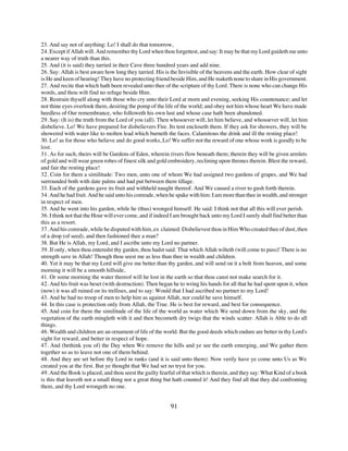23. And say not of anything: Lo! I shall do that tomorrow,
24. Except if Allah will. And remember thy Lord when thou forgettest, and say: It may be that my Lord guideth me unto
a nearer way of truth than this.
25. And (it is said) they tarried in their Cave three hundred years and add nine.
26. Say: Allah is best aware how long they tarried. His is the Invisible of the heavens and the earth. How clear of sight
is He and keen of hearing! They have no protecting friend beside Him, and He maketh none to share in His government.
27. And recite that which hath been revealed unto thee of the scripture of thy Lord. There is none who can change His
words, and thou wilt find no refuge beside Him.
28. Restrain thyself along with those who cry unto their Lord at morn and evening, seeking His countenance; and let
not thine eyes overlook them, desiring the pomp of the life of the world; and obey not him whose heart We have made
heedless of Our remembrance, who followeth his own lust and whose case hath been abandoned.
29. Say: (It is) the truth from the Lord of you (all). Then whosoever will, let him believe, and whosoever will, let him
disbelieve. Lo! We have prepared for disbelievers Fire. Its tent encloseth them. If they ask for showers, they will be
showered with water like to molten lead which burneth the faces. Calamitous the drink and ill the resting place!
30. Lo! as for those who believe and do good works, Lo! We suffer not the reward of one whose work is goodly to be
lost.
31. As for such, theirs will be Gardens of Eden, wherein rivers flow beneath them; therein they will be given armlets
of gold and will wear green robes of finest silk and gold embroidery, reclining upon thrones therein. Blest the reward,
and fair the resting place!
32. Coin for them a similitude: Two men, unto one of whom We had assigned two gardens of grapes, and We had
surrounded both with date palms and had put between them tillage.
33. Each of the gardens gave its fruit and withheld naught thereof. And We caused a river to gush forth therein.
34. And he had fruit. And he said unto his comrade, when he spake with him: I am more than thee in wealth, and stronger
in respect of men.
35. And he went into his garden, while he (thus) wronged himself. He said: I think not that all this will ever perish.
36. I think not that the Hour will ever come, and if indeed I am brought back unto my Lord I surely shall find better than
this as a resort.
37. And his comrade, while he disputed with him, ex claimed: Disbelievest thou in Him Who created thee of dust, then
of a drop (of seed), and then fashioned thee a man?
38. But He is Allah, my Lord, and I ascribe unto my Lord no partner.
39. If only, when thou enteredst thy garden, thou hadst said: That which Allah wilteth (will come to pass)! There is no
strength save in Allah! Though thou seest me as less than thee in wealth and children.
40. Yet it may be that my Lord will give me better than thy garden, and will send on it a bolt from heaven, and some
morning it will be a smooth hillside,
41. Or some morning the water thereof will he lost in the earth so that thou canst not make search for it.
42. And his fruit was beset (with destruction). Then began he to wring his hands for all that he had spent upon it, when
(now) it was all ruined on its trellises, and to say: Would that I had ascribed no partner to my Lord!
43. And he had no troop of men to help him as against Allah, nor could he save himself.
44. In this case is protection only from Allah, the True. He is best for reward, and best for consequence.
45. And coin for them the similitude of the life of the world as water which We send down from the sky, and the
vegetation of the earth mingleth with it and then becometh dry twigs that the winds scatter. Allah is Able to do all
things.
46. Wealth and children are an ornament of life of the world. But the good deeds which endure are better in thy Lord's
sight for reward, and better in respect of hope.
47. And (bethink you of) the Day when We remove the hills and ye see the earth emerging, and We gather them
together so as to leave not one of them behind.
48. And they are set before thy Lord in ranks (and it is said unto them): Now verily have ye come unto Us as We
created you at the first. But ye thought that We had set no tryst for you.
49. And the Book is placed, and thou seest the guilty fearful of that which is therein, and they say: What Kind of a book
is this that leaveth not a small thing nor a great thing but hath counted it! And they find all that they did confronting
them, and thy Lord wrongeth no one.


                                                           91
 