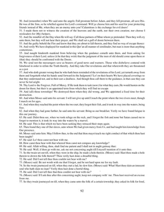 50. And (remember) when We said unto the angels: Fall prostrate before Adam, and they fell prostrate, all save Ibis.
He was of the Jinn, so he rebelled against his Lord's command. Will ye choose him and his seed for your protecting
friends instead of Me, when they are an enemy unto you? Calamitous is the exchange for evil doers!
51. I made them not to witness the creation of the heavens and the earth, nor their own creation; nor choose I
misleaders for (My) helpers.
52. And (be mindful of) the Day when He will say: Call those partners of Mine whom ye pretended. Then they will cry
unto them, but they will not hear their prayer, and We shall set a gulf of doom between them.
53. And the guilty behold the Fire and know that they are about to fall therein, and they find no way of escape thence:
54. And verily We have displayed for mankind in this Qur’an all manner of similitudes, but man is more than anything
contentious.
55. And naught hindereth mankind from believing when the guidance cometh unto them, and from asking for
forgiveness of their Lord, unless (it be that they wish) that the judgment of the men of old should come upon them or
(that) they should be confronted with the Doom.
56. We send not the messengers save as bearers of good news and warners. Those who disbelieve contend with
falsehood in order to refute the Truth thereby. And they take Our revelations and that wherewith they are threatened
as a jest
57. And who doth greater wrong than he who hath been reminded of the revelations of his Lord, yet turneth away from
them and forgetteth what his hands send forward (to the Judgment)? Lo! on their hearts We have placed coverings so
that they understand not, and in their ears a deafness. And though thou call them to the guidance, in that case they can
never be led aright.
58. Thy Lord is the Forgiver, Full of Mercy. If He took them to task (now) for what they earn, He would hasten on the
doom for them; but their is an appointed term from which they will find no escape
59. And (all) those townships! We destroyed them when they did wrong, and We appointed a fixed time for their
destruction.
60. And when Moses said unto his servant: I will not give up until I reach the point where the two rivers meet, though
I march on for ages.
61. And when they reached the point where the two met, they forgot their fish, and it took its way into the waters, being
free.
62. And when they had gone further, he said unto his servant: Bring us our breakfast. Verily we have found fatigue in
this our journey.
63. He said: Didst thou see, when we took refuge on the rock, and I forgot the fish and none but Satan caused me to
forget to mention it, it took its way into the waters by a marvel.
64. He said: This is that which we have been seeking they retraced their steps again.
65. Then found they one of Our slaves, unto whom We had given mercy from Us, and had taught him knowledge from
Our presence.
66. Moses said unto him: May I follow thee, to the end that thou mayst teach me right conduct of that which thou hast
been taught?
67. He said: Lo! thou canst not bear with me.
68. How canst thou bear with that whereof thou canst not compass any knowledge?
69. He said: Allah willing, thou, shalt find me patient and I shall not in aught gainsay thee:
70. He said: Well, if thou go with me, ask me not concerning aught till I myself mention of it unto thee.
71. So the twain set out till, when they were in the ship, be made a hole therein. (Moses) said: Hast thou made a hole
therein to drown the folk thereof? Thou verily hast done a dreadful thing.
72. He said: Did I not tell thee thou couldst not bear with me?
73. (Moses) said: Be not wroth with me that I forgot, and be not hard upon me for my fault.
74. So the twain journeyed on till, when they met a lad, he slew him. (Moses) said: What! Hast thou slain an innocent
soul who hath slain no man? Verily thou hast done a horrid thing.
75. He said: Did I not tell thee that thou couldst not bear with me?'         `
76. (Moses) said: If I ask thee after this concerning aught, keep not company with `me. Thou hast received an excuse
from me.
77. So they twain journeyed on till, when they came unto the folk of a certain township, they asked its folk for food,


                                                          92
 