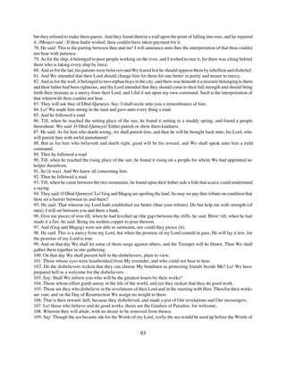 but they refused to make them guests. And they found therein a wall upon the point of falling into ruin, and he repaired
it. (Moses) said : If thou hadst wished, thou couldst have taken payment for it.
78. He said: This is the parting between thee and me! I will announce unto thee the interpretation of that thou couldst
not bear with patience.
79. As for the ship, it belonged to poor people working on the river, and I wished to mar it, for there was a king behind
them who is taking every ship by force.
80. And as for the lad, his parents were believers and We feared lest he should oppress them by rebellion and disbelief.
81. And We intended that their Lord should change him for them for one better in purity and nearer to mercy.
82. And as for the wall, it belonged to two orphan boys in the city, and there was beneath it a treasure belonging to them
and their father had been righteous, and thy Lord intended that they should come to their full strength and should bring
forth their treasure as a mercy from their Lord; and I did it not upon my own command. Such is the interpretation of
that wherewith thou couldst not bear.
83. They will ask thee of Dhul-Qarneyn. Say: I shall recite unto you a remembrance of him.
84. Lo! We made him strong in the land and gave unto every thing a road.
85. And he followed a road
86. Till, when he reached the setting place of the sun, he found it setting in a muddy spring, and found a people
thereabout: We said: O Dhul-Qarneyn! Either punish or show them kindness.
87. He said: As for him who doeth wrong, we shall punish him, and then he will be brought back unto, his Lord, who
will punish him with awful punishment!
88. But as for him who believeth and doeth right, good will be his reward, and We shall speak unto him a mild
command.
89. Then he followed a road
90. Till, when he reached the rising place of the sun, he found it rising on a people for whom We had appointed no
helper therefrom.
91. So (it was). And We knew all concerning him.
92. Then he followed a road
93. Till, when he came between the two mountains, he found upon their hither side a folk that scarce could understand
a saying.
94. They said: O Dhul-Qarneyn! Lo! Gog and Magog are spoiling the land. So may we pay thee tribute on condition that
thou set a barrier between us and them?
95. He said: That wherein my Lord hath established me better (than your tribute). Do but help me with strength (of
men), I will set between you and them a bank.
96. Give me pieces of iron till, when he had levelled up (the gap) between the cliffs, he said: Blow! till, when he had
made it a fire, he said: Bring me molten copper to pour thereon.
97. And (Gog and Magog) were not able to surmount, nor could they pierce (it).
98. He said: This is a mercy from my Lord; but when the promise of my Lord cometh to pass, He will lay it low, for
the promise of my Lord is true.
99. And on that day We shall let some of them surge against others, and the Trumpet will be blown. Then We shall
gather them together in one gathering.
100. On that day We shall present hell to the disbelievers, plain to view,
101. Those whose eyes were hoodwinked from My reminder, and who could not bear to hear.
102. Do the disbelievers reckon that they can choose My bondmen as protecting friends beside Me? Lo! We have
prepared hell as a welcome for the disbelievers.
103. Say: Shall We inform you who will be the greatest losers by their works?
104. Those whose effort goeth astray in the life of the world, and yet they reckon that they do good work.
105. Those are they who disbelieve in the revelations of their Lord and in the meeting with Him. Therefor their works
are vain, and on the Day of Resurrection We assign no weight to them.
106. That is their reward: hell, because they disbelieved, and made a jest of Our revelations and Our messengers.
107. Lo! those who believe and do good works, theirs are the Gardens of Paradise, for welcome,
108. Wherein they will abide, with no desire to be removed from thence.
109. Say: Though the sea became ink for the Words of my Lord, verily the sea would be used up before the Words of


                                                           93
 