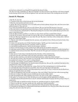 my Lord were exhausted, even though We brought the like thereof to help.
110. Say: I am only a mortal like you. My Lord inspireth in me that your God is only One God. And whoever hopeth
for the meeting with his Lord, let him do righteous work, and make none sharer of the worship due unto his Lord.

Surah 19. Maryam
1. Kaf. Ha. Ya. Ain. Sad.
2. A mention of the mercy of thy Lord unto His servant Zachariah.
3. When he cried unto his Lord a cry in secret,
4. Saying: My Lord! Lo! the bones of me wax feeble and my head is shining with grey hair, and I have never been
unblest in prayer to Thee, my Lord.
5. Lo! I fear my kinsfolk after me, since my wife is barren. Oh, give me from Thy presence a successor
6. Who shall inherit of me and inherit (also) of the house of Jacob. And make him, my Lord, acceptable ( unto Thee).
7. (It was said unto him): O Zachariah! Lo! We bring thee tidings of a son whose name is John; We have given the same
name to none before (him).
8. He said: My Lord! How can I have a son when my wife is barren and I have reached infirm old age?
9. He said: So (it will be). Thy Lord saith: It is easy for Me, even as I created thee before, when thou wast naught.
10. He said: My Lord! Appoint for me some token. He said: Thy token is that thou, with no bodily defect, shalt not
speak unto mankind three nights.
11. Then he came forth unto his people from the sanctuary, and signified to them: Glorify your Lord at break of day
and fall of night.
12. (And it was said unto his son): O John! Hold the Scripture. And We gave him wisdom when a child.
13. And compassion from Our presence, and purity; and he was devout,
14. And dutiful toward his parents. And he was not arrogant, rebellious.
15. Peace on him the day be was born, and the day he dieth and the day he shall be raised alive!
16. And make mention of Mary in the Scripture, when she had withdrawn from her people to a chamber looking East,
17. And had chosen seclusion from them. Then We sent unto her Our spirit and it assumed for her the likeness of a
perfect man.
18. She said: Lo! I seek refuge in the Beneficent One from thee, if thou art God fearing.
19. He said: I am only a messenger of thy Lord, that I may bestow on thee a faultless son.
20. She said: How can I have a son when no mortal hath touched me, neither have I been unchaste!
21. He said: So (it will be). Thy Lord saith: It is easy for Me. And (it will be) that We may make of him a revelation
for mankind and a mercy from Us, and it is a thing ordained.
22. And she, conceived him, and she withdrew with him to a place.
23. And the pangs of childbirth drove her unto the trunk of the palm tree. She said: Oh, would that I had died ere this
and had become a thing of naught, forgotten!
24. Then (one) cried unto her from below her, saying: Grieve not! Thy Lord hath placed a rivulet beneath thee,
25. And shake the trunk of the palm tree toward thee, thou wilt cause ripe dates to fall upon thee.
26. So eat and drink and be consoled. And if thou meetest any mortal, say: Lo! I have vowed a fast unto the Beneficent,
and may not speak this day to any mortal.
27. Then she brought him to her own folk, carrying him. They said: O Mary! Thou hast come with an amazing thing.
28. Oh sister of Aaron! Thy father was not a wicked man nor was thy mother a harlot.
29. Then she pointed to him. They said How can we tale to one who is in the cradle, a young boy?
30. He spake: Lo! I am the slave of Allah. He hath given me the Scripture and hath appointed me a Prophet,
31. And hath made me blessed wheresoever I may be, and hath enjoined upon me prayer and alms giving so long as I
remain alive,
32. And (hath made me) dutiful toward her who bore me, and hath not made me arrogant, unblest.
33. Peace on me the day I was born, and the day I die, and the day I shall be raised alive!
34. Such was Jesus, son of Mary: (this is) a statement of the truth concerning which they doubt.
35. It befitteth not (the Majesty of) Allah that He should take unto Himself a son. Glory be to Him! When He decreeth
a thing, He saith unto it only: Be! and it is.


                                                         94
 