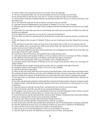 36. And lo! Allah is my Lord and your Lord. So serve Him. That is the right path.
37. The sects among them differ: but woe unto the disbelievers from the meeting of an awful Day.
38. See and hear them on the Day they come unto Us! Yet the evil doers are today in error manifest.
39. And warn them of the Day of anguish when the case hath been decided. Now they are in a state of carelessness, and
they believe not.
40. Lo! We inherit the earth and all who are thereon, and unto Us they are returned.
41. And make mention (O Muhammad) in the Scripture of Abraham. Lo! he was a saint, a Prophet.
42. When he said unto his father: O my father! Why worshippest thou that which beareth not nor seeth, nor can in aught
avail thee?
43. O my father! Lo! there hath come unto me of knowledge that which came not unto thee. So follow me, and I will
lead thee on a right path.
44. O my father! Serve not the devil. Lo! the devil is a rebel unto the Beneficent.
45. O my father! Lo! I fear lest a punishment from the Beneficent overtake thee so that thou become a comrade of the
devil.
46. He said: Rejectest thou my gods, O Abraham? If thou cease not, I shall surely stone thee. Depart from me a long
while!
47. He said: Peace be unto thee! I shall ask forgiveness of my Lord for thee. Lo! He was ever gracious unto me.
48. I shall withdraw from you and that unto which ye pray beside Allah, and I shall pray unto my Lord. It may be that,
in prayer unto my Lord, I shall not be unblest.
49. So, when he had withdrawn from them and that which they were worshipping beside Allah. We gave him Isaac and
Jacob. Each of them We made a Prophet.
50. And We gave them of Our mercy, and assigned to them a high and true renown.
51. And make mention in the Scripture of Moses. Lo! he was chosen, and he was a messenger (of Allah), a Prophet.
52. We called him from the right slope of the Mount, and brought him nigh in communion.
53. And We bestowed upon him of Our mercy his brother Aaron, a Prophet (likewise).
54. And make mention in the Scripture of Ishmael. Lo! he was a keeper of his promise, and he was a messenger (of
Allah) a Prophet.
55. He enjoined upon his people worship and alms giving, and was acceptable in the sight of his Lord.
56. And make mention in the Scripture of Idris. Lo! he was a saint, a Prophet;
57. And We raised him to high station.
58. These are they unto whom Allah showed favour from among the Prophets, of the seed of Adam and of those whom
We carried (in the ship) with Noah, and of the seed of Abraham and Israel, and from among those whom We guided
and chose. When the revelations of the Beneficent were recited unto them, they fell down, adoring and weeping.
59. Now there hath succeeded them a later generation who have ruined worship and have followed lusts. But they will
meet deception.
60. Save him who shall repent and believe and do right Such will enter the Garden and they will not be wronged in aught.
61. Gardens of Eden, which the Beneficent hath, promised to His slaves in the Unseen. Lo! His promise is ever sure
of fulfilment.
62. They hear therein no idle talk, but only Peace; and therein they have food for morn and evening.
63. Such is the Garden which We cause the devout among Our bondmen to inherit.
64. We (angels) come not down save by commandment of thy Lord. Unto Him belongeth all that is before us and all
that is behind us and all that is between those two, and thy Lord was never forgetful
65. Lord of the heavens and the earth and all that is between them! Therefor, worship thou Him and be thou steadfast
in His service. Knowest thou one that can be named along with Him?                 `
66. And man saith: When I am dead, shall I forsooth be brought forth alive?
67. Doth not man remember that We created him before, when he was naught?
68. And, by thy Lord, verily We shall assemble them and the devils, then We shall bring them, crouching, around hell.
69. Then We shall pluck out from every sect whichever of them was most stern in rebellion to the Beneficent.
70. And surely We are best aware of those most worthy to be burned therein.
71. There is not one of you but shall approach it. That is a fixed ordinance of thy Lord.
72. Then We shall rescue those who kept from evil, and leave the evil doers crouching there.


                                                          95
 