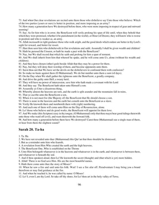 73. And when Our clear revelations are recited unto them those who disbelieve say Unto those who believe: Which
of the two parties (yours or ours) is better in position, and more imposing as an army?
74. How many a generation have We destroyed before them, who were more imposing in respect of gear and outward
seeming!
75. Say: As for him who is in error, the Beneficent will verily prolong his span of life until, when they behold that
which they were promised, whether it be punishment (in the world), or Hour (of Doom), they will know who is worse
in position and who is weaker as, an army.
76. Allah increaseth in right guidance those who walk aright, and the good deeds which endure are better in thy Lord's
sight for reward, and better for resort.
77. Hast thou seen him who disbelieveth in Our revelations and saith: Assuredly I shall be given wealth and children!
78. Hath he perused the Unseen, or hath he made a pact with the Beneficent?
79. Nay, but We shall record that which he saith and prolong for him a span of torment.
80. And We shall inherit from him that whereof he spake, and he will come unto Us, alone (without his wealth and
children).
81. And they have chosen (other) gods beside Allah that they may be a power for them.
82. Nay, but they will deny their worship of them, and become opponents unto them.
83. Seest thou not that We have set the devils on the disbelievers to confound them with confusion?
84. So make no haste against them (O Muhammad). We do but number unto them a sum (of days).
85. On the Day when We shall gather the righteous unto the Beneficent, a goodly company.
86. And drive the guilty unto Hell, a weary herd,
87. They will have no power of intercession, save him who hath made a covenant with his Lord
88. And they say: The Beneficent hath taken unto Himself a son.
89. Assuredly ye Utter a disastrous thing,
90. Whereby almost the heavens are torn, and the earth is split asunder and the mountains fall in ruins,
91. That ye ascribe unto the Beneficent a son,
92. When it is not meet for (the Majesty of) the Beneficent that He should choose a son.
93. There is none in the heavens and the earth but cometh unto the Beneficent as a slave.
94. Verily He knoweth them and numbereth them with (right) numbering.
95. And each one of them will come unto Him on the Day of Resurrection, alone.
96. Lo! those who believe and do good works, the Beneficent will appoint for them love.
97. And We make (this Scripture) easy in thy tongue, (O Muhammad) only that thou mayst bear good tidings therewith
unto those who ward off (evil), and warn therewith the froward folk.
98. And how many a generation before them have We destroyed! Canst thou (Muhammad) see a single man of them,
or hear from them the slightest sound?

Surah 20. Ta-ha
1. Ta. Ha.
2. We have not revealed unto thee (Muhammad) this Qur’an that thou shouldst be distressed,
3. But as a reminder unto him who feareth,
4. A revelation from Him Who created the earth and the high heavens,
5. The Beneficent One, Who is established on the Throne
6. Unto Him belongeth whatsoever is in the heavens and whatsoever is in the earth, and whatsoever is between them,
and whatsoever is beneath the sod.
7. And if thou speakest aloud, then Lo! He knoweth the secret (thought) and (that which is yet) more hidden.
8. Allah! There is no God save Him. His are the most beautiful names.
9. Hath there come unto thee the story of Moses?
10. When he saw a fire and said unto his folk: Wait! I see a fire afar off. Peradventure I may bring you a brand
therefrom or may find guidance at the fire.
11. And when he reached it, he was called by name: O Moses!
12. Lo! I, even I, am thy Lord. So take off thy shoes, for Lo! thou art in the holy valley of Tuwa.


                                                         96
 