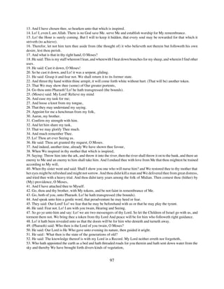 13. And I have chosen thee, so hearken unto that which is inspired.
14. Lo! I, even I, am Allah. There is no God save Me. serve Me and establish worship for My remembrance.
15. Lo! the Hour is surely coming. But I will to keep it hidden, that every soul may be rewarded for that which it
striveth (to achieve).
16. Therefor, let not him turn thee aside from (the thought of) it who believeth not therein but followeth his own
desire, lest thou perish.
17. And what is that in thy right hand, O Moses?
18. He said: This is my staff whereon I lean, and wherewith I beat down branches for my sheep, and wherein I find other
uses.
19. He said: Cast it down, O Moses!
20. So he cast it down, and Lo! it was a serpent, gliding.
21. He said: Grasp it and fear not. We shall return it to its former state.
22. And thrust thy hand within thine armpit, it will come forth white without hurt. (That will be) another token.
23. That We may show thee (some) of Our greater portents,
24. Go thou unto Pharaoh! Lo! he hath transgressed (the bounds).
25. (Moses) said: My Lord! Relieve my mind
26. And ease my task for me;
27. And loose a knot from my tongue,
28. That they may understand my saying.
29. Appoint for me a henchman from my folk,
30. Aaron, my brother.
31. Confirm my strength with him.
32. And let him share my task,
33. That we may glorify Thee much.
34. And much remember Thee.
35. Lo! Thou art ever Seeing us.
36. He said: Thou art granted thy request, O Moses.
37. And indeed, another time, already We have shown thee favour,
38. When We inspired in thy mother that which is inspired,
39. Saying: Throw him into the ark, and throw it into the river, then the river shall throw it on to the bank, and there an
enemy to Me and an enemy to him shall take him. And I endued thee with love from Me that thou mightest be trained
according to My will,
40. When thy sister went and said: Shall I show you one who will nurse him? and We restored thee to thy mother that
her eyes might be refreshed and might not sorrow. And thou didst kill a man and We delivered thee from great distress,
and tried thee with a heavy trial. And thou didst tarry years among the folk of Midian. Then comest thou (hither) by
(My) providence, O Moses,
41. And I have attached thee to Myself.
42. Go, thou and thy brother, with My tokens, and be not faint in remembrance of Me.
43. Go, both of you, unto Pharaoh. Lo! he hath transgressed (the bounds).
44. And speak unto him a gentle word, that peradventure he may heed or fear.
45. They said: Our Lord! Lo! we fear that he may be beforehand with us or that he may play the tyrant.
46. He said: Fear not. Lo! I am with you twain, Hearing and Seeing.
47. So go ye unto him and say: Lo! we are two messengers of thy Lord. So let the Children of Israel go with us, and
torment them not. We bring thee a token from thy Lord And peace will be for him who followeth right guidance.
48. Lo! it hath been revealed unto us that the doom will be for him who denieth and turneth away.
49. (Pharaoh) said: Who then is the Lord of you twain, O Moses?
50. He said: Our Lord is He Who gave unto evening its nature, then guided it aright.
51. He said : What then is the state of the generations of old?
52. He said: The knowledge thereof is with my Lord in a Record. My Lord neither erreth nor forgetteth,
53. Who hath appointed the earth as a bed and hath threaded roads for you therein and hath sent down water from the
sky and thereby We have brought forth divers kinds of vegetation,


                                                           97
 