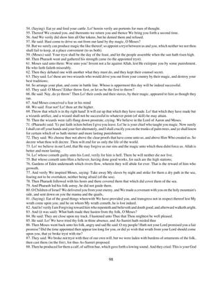 54. (Saying): Eat ye and feed your cattle. Lo! herein verily are portents for men of thought.
55. Thereof We created you, and thereunto we return you and thence We bring you forth a second time.
56. And We verily did show him all Our tokens, but he denied them and refused.
57. He said: Hast come to drive us out from our land by thy magic, O Moses?
58. But we surely can produce magic the like thereof; so appoint a tryst between us and you, which neither we nor thou
shall fail to keep, at a place convenient (to us both).
59. (Moses) said: Your tryst shall be the day of the feast, and let the people assemble when the sun hath risen high.
60. Then Pharaoh went and gathered his strength came (to the appointed tryst).
61. Moses said unto them: Woe unto you! Invent not a lie against Allah, lest He extirpate you by some punishment.
He who lieth faileth miserably.
62. Then they debated one with another what they must do, and they kept their counsel secret.
63. They said: Lo! these are two wizards who would drive you out from your country by their magic, and destroy your
best traditions;
64. So arrange your plan, and come in battle line. Whoso is uppermost this day will be indeed successful.
65. They said: O Moses! Either throw first, or let us be the first to throw?
66. He said: Nay, do ye throw! Then Lo! their cords and their staves, by their magic, appeared to him as though they
ran.
67. And Moses conceived a fear in his mind
68. We said: Fear not! Lo! thou art the higher.
69. Throw that which is in thy right hand! It will eat up that which they have made. Lo! that which they have made but
a wizards artifice, and a wizard shall not be successful to whatever point (of skill) he may attain.
70. Then the wizards were (all) flung down prostrate, crying: We believe in the Lord of Aaron and Moses.
71. (Pharaoh) said: Ye put faith in him before I give you leave. Lo! he is your chief who taught you magic. Now surely
I shall cut off your hands and your feet alternately, and I shall crucify you on the trunks of palm trees, and ye shall know
for certain which of us hath sterner and more lasting punishment.
72. They said: We choose thee not above the clear proofs that have come unto us, and above Him Who created us. So
decree what thou wilt decree. Thou wilt end for us only the life of the world.
73. Lo! we believe in our Lord, that He may forgive us our sins and the magic unto which thou didst force us. Allah is
better and more lasting.
74. Lo! whoso cometh guilty unto his Lord, verily for him is hell. There he will neither die nor live.
75. But whoso cometh unto Him a believer, having done good works, for such are the high stations;
76. Gardens of Eden underneath which rivers flow, wherein they will abide for ever. That is the reward of him who
groweth.
77. And verily We inspired Moses, saying: Take away My slaves by night and strike for them a dry path in the sea,
fearing not to be overtaken, neither being afraid (of the sea).
78. Then Pharaoh followed with his hosts and there covered them that which did cover them of the sea.
79. And Pharaoh led his folk astray, he did not guide them.
80. O Children of Israel! We delivered you from your enemy, and We made a covenant with you on the holy mountain's
side, and sent down on you the manna and the quails,
81. (Saying): Eat of the good things wherewith We have provided you, and transgress not in respect thereof lest My
wrath come upon you; and he on whom My wrath cometh, he is lost indeed.
82. And lo! verily I am Forgiving toward him who repenteth and believeth and doeth good, and afterward walketh aright.
83. And (it was said): What hath made thee hasten from thy folk, O Moses?
84. He said: They are close upon my track. I hastened unto Thee that Thou mightest be well pleased.
85. He said: Lo! We have tried thy folk in thine absence, and As-Samiri hath misled thee
86. Then Moses went back unto his folk, angry and sad He said: O my people! Hath not your Lord promised you a fair
promise? Did the time appointed then appear too long for you, or did ye wish that wrath from your Lord should come
upon you, that ye broke tryst with me?
87. They said: We broke not tryst with thee of our own will, but we were laden with burdens of ornaments of the folk,
then cast them (in the fire), for thus As-Samiri proposed
88. Then he produced for them a calf, of saffron hue, which gave forth a lowing sound. And they cried: This is your God


                                                            98
 