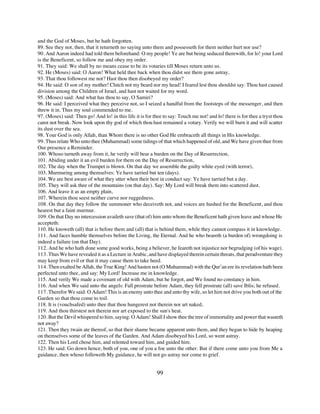 and the God of Moses, but he hath forgotten.
89. See they not, then, that it returneth no saying unto them and possesseth for them neither hurt nor use?
90. And Aaron indeed had told them beforehand: O my people! Ye are but being seduced therewith, for lo! your Lord
is the Beneficent, so follow me and obey my order.
91. They said: We shall by no means cease to be its votaries till Moses return unto us.
92. He (Moses) said: O Aaron! What held thee back when thou didst see them gone astray,
93. That thou followest me not? Hast thou then disobeyed my order?
94. He said: O son of my mother! Clutch not my beard nor my head! I feared lest thou shouldst say: Thou hast caused
division among the Children of Israel, and hast not waited for my word.
95. (Moses) said: And what has thou to say, O Samiri?
96. He said: I perceived what they perceive not, so I seized a handful from the footsteps of the messenger, and then
threw it in. Thus my soul commended to me.
97. (Moses) said: Then go! And lo! in this life it is for thee to say: Touch me not! and lo! there is for thee a tryst thou
canst not break. Now look upon thy god of which thou hast remained a votary. Verily we will burn it and will scatter
its dust over the sea.
98. Your God is only Allah, than Whom there is no other God He embraceth all things in His knowledge.
99. Thus relate Who unto thee (Muhammad) some tidings of that which happened of old, and We have given thee from
Our presence a Reminder.
100. Whoso turneth away from it, he verily will bear a burden on the Day of Resurrection,
101. Abiding under it an evil burden for them on the Day of Resurrection,
102. The day when the Trumpet is blown. On that day we assemble the guilty white eyed (with terror),
103. Murmuring among themselves: Ye have tarried but ten (days).
104. We are best aware of what they utter when their best in conduct say: Ye have tarried but a day.
105. They will ask thee of the mountains (on that day). Say: My Lord will break them into scattered dust.
106. And leave it as an empty plain,
107. Wherein thou seest neither curve nor ruggedness.
108. On that day they follow the summoner who deceiveth not, and voices are hushed for the Beneficent, and thou
hearest but a faint murmur.
109. On that Day no intercession availeth save (that of) him unto whom the Beneficent hath given leave and whose He
accepteth:
110. He knoweth (all) that is before them and (all) that is behind them, while they cannot compass it in knowledge.
111. And faces humble themselves before the Living, the Eternal. And he who beareth (a burden of) wrongdoing is
indeed a failure (on that Day).
112. And he who hath done some good works, being a believer, he feareth not injustice nor begrudging (of his wage).
113. Thus We have revealed it as a Lecture in Arabic, and have displayed therein certain threats, that peradventure they
may keep from evil or that it may cause them to take heed.
114. Then exalted be Allah, the True King! And hasten not (O Muhammad) with the Qur’an ere its revelation hath been
perfected unto thee, and say: My Lord! Increase me in knowledge.
115. And verily We made a covenant of old with Adam, but he forgot, and We found no constancy in him.
116. And when We said unto the angels: Fall prostrate before Adam, they fell prostrate (all) save Iblis; he refused.
117. Therefor We said: O Adam! This is an enemy unto thee and unto thy wife, so let him not drive you both out of the
Garden so that thou come to toil.
118. It is (vouchsafed) unto thee that thou hungerest not therein nor art naked,
119. And thou thirstest not therein nor art exposed to the sun's heat.
120. But the Devil whispered to him, saying: O Adam! Shall I show thee the tree of immortality and power that wasteth
not away?
121. Then they twain ate thereof, so that their shame became apparent unto them, and they began to hide by heaping
on themselves some of the leaves of the Garden. And Adam disobeyed his Lord, so went astray.
122. Then his Lord chose him, and relented toward him, and guided him.
123. He said: Go down hence, both of you, one of you a foe unto the other. But if there come unto you from Me a
guidance, then whoso followeth My guidance, he will not go astray nor come to grief.


                                                           99
 