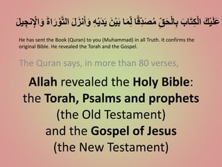 Allah revealed the Holy Bible:
the Torah, Psalms and prophets
(the Old Testament)
and the Gospel of Jesus
(the New Testament)
The Quran says, in more than 80 verses,
ََ‫ك‬ْ‫ي‬َ‫ل‬َ‫ع‬ََ‫اب‬َ‫ت‬ِ‫ك‬ْ‫ل‬‫ا‬َِ‫ق‬َ‫ح‬ْ‫ل‬‫ا‬ِ‫ب‬‫ا‬ً‫ق‬ِ‫د‬َ‫ص‬ُ‫م‬‫ا‬َ‫م‬ِ‫ل‬ََ‫ن‬ْ‫ي‬َ‫ب‬َِ‫ه‬ْ‫ي‬َ‫د‬َ‫ي‬ََ‫ل‬َ‫نز‬َ‫أ‬َ‫و‬ََ‫ة‬‫ا‬َ‫ر‬ ْ‫و‬َّ‫ت‬‫ال‬ََ‫ل‬‫ي‬ ِ‫نج‬ِْ‫اْل‬َ‫و‬
He has sent the Book (Quran) to you (Muhammad) in all Truth. It confirms the
original Bible. He revealed the Torah and the Gospel.
 
